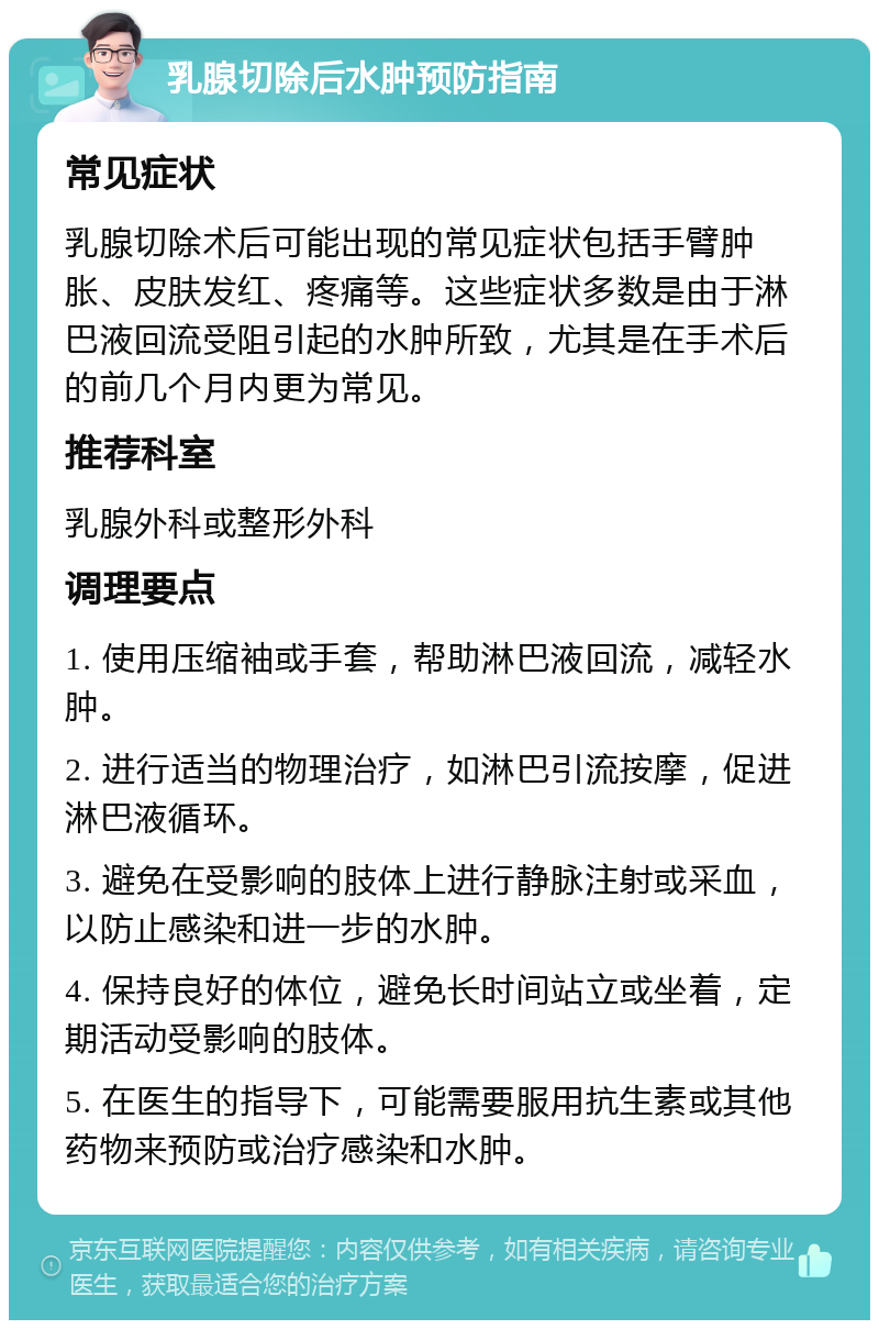 乳腺切除后水肿预防指南 常见症状 乳腺切除术后可能出现的常见症状包括手臂肿胀、皮肤发红、疼痛等。这些症状多数是由于淋巴液回流受阻引起的水肿所致，尤其是在手术后的前几个月内更为常见。 推荐科室 乳腺外科或整形外科 调理要点 1. 使用压缩袖或手套，帮助淋巴液回流，减轻水肿。 2. 进行适当的物理治疗，如淋巴引流按摩，促进淋巴液循环。 3. 避免在受影响的肢体上进行静脉注射或采血，以防止感染和进一步的水肿。 4. 保持良好的体位，避免长时间站立或坐着，定期活动受影响的肢体。 5. 在医生的指导下，可能需要服用抗生素或其他药物来预防或治疗感染和水肿。