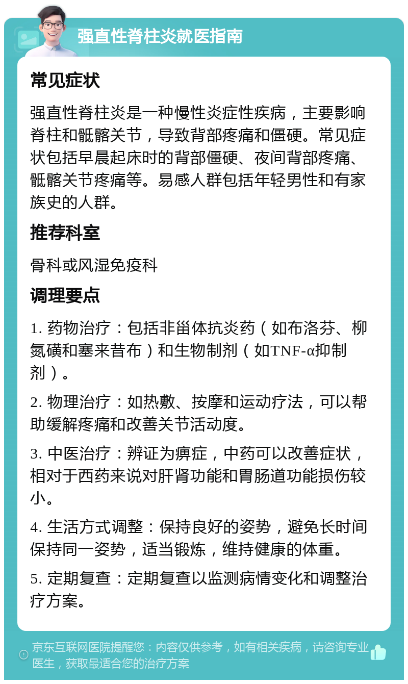 强直性脊柱炎就医指南 常见症状 强直性脊柱炎是一种慢性炎症性疾病，主要影响脊柱和骶髂关节，导致背部疼痛和僵硬。常见症状包括早晨起床时的背部僵硬、夜间背部疼痛、骶髂关节疼痛等。易感人群包括年轻男性和有家族史的人群。 推荐科室 骨科或风湿免疫科 调理要点 1. 药物治疗：包括非甾体抗炎药（如布洛芬、柳氮磺和塞来昔布）和生物制剂（如TNF-α抑制剂）。 2. 物理治疗：如热敷、按摩和运动疗法，可以帮助缓解疼痛和改善关节活动度。 3. 中医治疗：辨证为痹症，中药可以改善症状，相对于西药来说对肝肾功能和胃肠道功能损伤较小。 4. 生活方式调整：保持良好的姿势，避免长时间保持同一姿势，适当锻炼，维持健康的体重。 5. 定期复查：定期复查以监测病情变化和调整治疗方案。