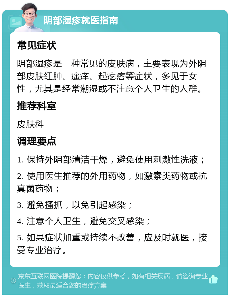 阴部湿疹就医指南 常见症状 阴部湿疹是一种常见的皮肤病，主要表现为外阴部皮肤红肿、瘙痒、起疙瘩等症状，多见于女性，尤其是经常潮湿或不注意个人卫生的人群。 推荐科室 皮肤科 调理要点 1. 保持外阴部清洁干燥，避免使用刺激性洗液； 2. 使用医生推荐的外用药物，如激素类药物或抗真菌药物； 3. 避免搔抓，以免引起感染； 4. 注意个人卫生，避免交叉感染； 5. 如果症状加重或持续不改善，应及时就医，接受专业治疗。