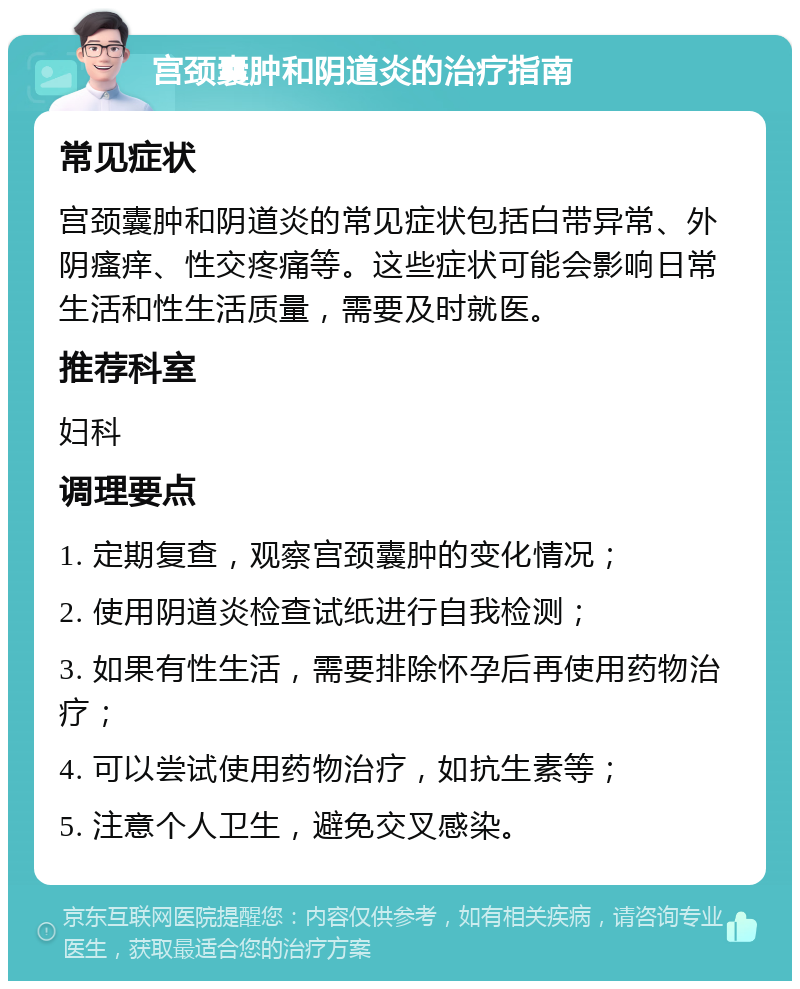 宫颈囊肿和阴道炎的治疗指南 常见症状 宫颈囊肿和阴道炎的常见症状包括白带异常、外阴瘙痒、性交疼痛等。这些症状可能会影响日常生活和性生活质量，需要及时就医。 推荐科室 妇科 调理要点 1. 定期复查，观察宫颈囊肿的变化情况； 2. 使用阴道炎检查试纸进行自我检测； 3. 如果有性生活，需要排除怀孕后再使用药物治疗； 4. 可以尝试使用药物治疗，如抗生素等； 5. 注意个人卫生，避免交叉感染。