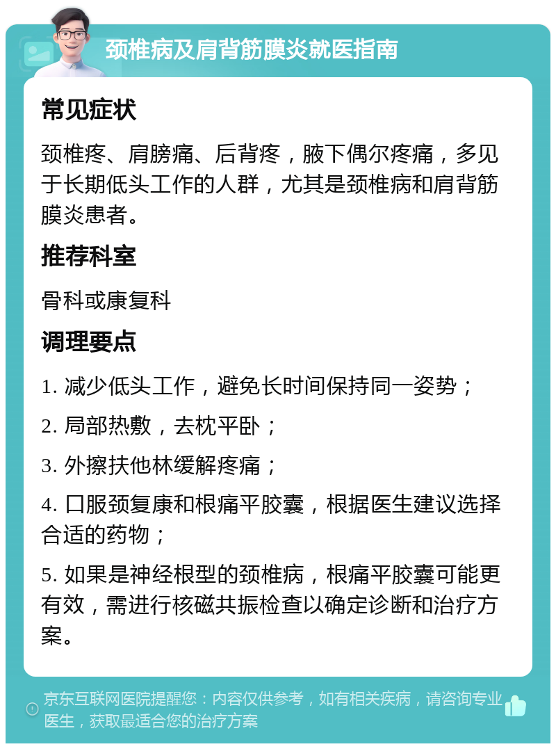 颈椎病及肩背筋膜炎就医指南 常见症状 颈椎疼、肩膀痛、后背疼，腋下偶尔疼痛，多见于长期低头工作的人群，尤其是颈椎病和肩背筋膜炎患者。 推荐科室 骨科或康复科 调理要点 1. 减少低头工作，避免长时间保持同一姿势； 2. 局部热敷，去枕平卧； 3. 外擦扶他林缓解疼痛； 4. 口服颈复康和根痛平胶囊，根据医生建议选择合适的药物； 5. 如果是神经根型的颈椎病，根痛平胶囊可能更有效，需进行核磁共振检查以确定诊断和治疗方案。