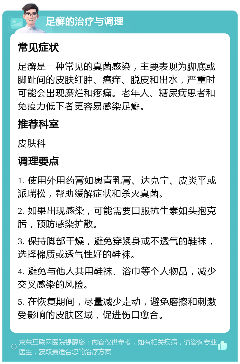 足癣的治疗与调理 常见症状 足癣是一种常见的真菌感染，主要表现为脚底或脚趾间的皮肤红肿、瘙痒、脱皮和出水，严重时可能会出现糜烂和疼痛。老年人、糖尿病患者和免疫力低下者更容易感染足癣。 推荐科室 皮肤科 调理要点 1. 使用外用药膏如奥青乳膏、达克宁、皮炎平或派瑞松，帮助缓解症状和杀灭真菌。 2. 如果出现感染，可能需要口服抗生素如头孢克肟，预防感染扩散。 3. 保持脚部干燥，避免穿紧身或不透气的鞋袜，选择棉质或透气性好的鞋袜。 4. 避免与他人共用鞋袜、浴巾等个人物品，减少交叉感染的风险。 5. 在恢复期间，尽量减少走动，避免磨擦和刺激受影响的皮肤区域，促进伤口愈合。