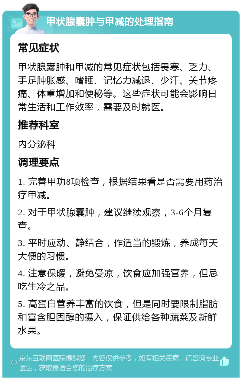 甲状腺囊肿与甲减的处理指南 常见症状 甲状腺囊肿和甲减的常见症状包括畏寒、乏力、手足肿胀感、嗜睡、记忆力减退、少汗、关节疼痛、体重增加和便秘等。这些症状可能会影响日常生活和工作效率，需要及时就医。 推荐科室 内分泌科 调理要点 1. 完善甲功8项检查，根据结果看是否需要用药治疗甲减。 2. 对于甲状腺囊肿，建议继续观察，3-6个月复查。 3. 平时应动、静结合，作适当的锻炼，养成每天大便的习惯。 4. 注意保暖，避免受凉，饮食应加强营养，但忌吃生冷之品。 5. 高蛋白营养丰富的饮食，但是同时要限制脂肪和富含胆固醇的摄入，保证供给各种蔬菜及新鲜水果。