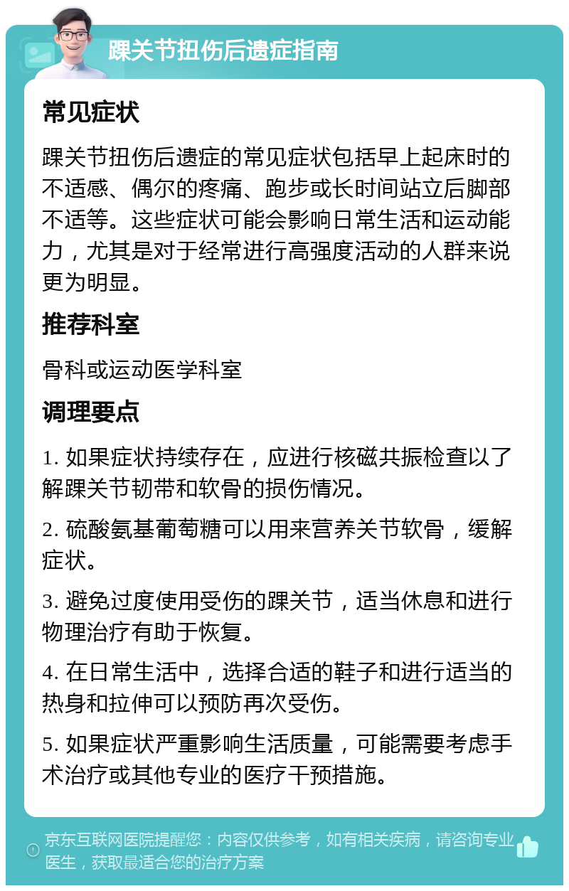 踝关节扭伤后遗症指南 常见症状 踝关节扭伤后遗症的常见症状包括早上起床时的不适感、偶尔的疼痛、跑步或长时间站立后脚部不适等。这些症状可能会影响日常生活和运动能力，尤其是对于经常进行高强度活动的人群来说更为明显。 推荐科室 骨科或运动医学科室 调理要点 1. 如果症状持续存在，应进行核磁共振检查以了解踝关节韧带和软骨的损伤情况。 2. 硫酸氨基葡萄糖可以用来营养关节软骨，缓解症状。 3. 避免过度使用受伤的踝关节，适当休息和进行物理治疗有助于恢复。 4. 在日常生活中，选择合适的鞋子和进行适当的热身和拉伸可以预防再次受伤。 5. 如果症状严重影响生活质量，可能需要考虑手术治疗或其他专业的医疗干预措施。