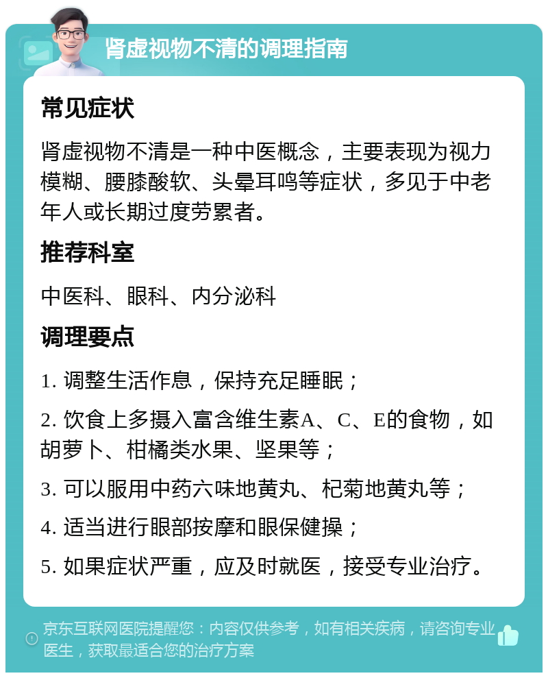 肾虚视物不清的调理指南 常见症状 肾虚视物不清是一种中医概念，主要表现为视力模糊、腰膝酸软、头晕耳鸣等症状，多见于中老年人或长期过度劳累者。 推荐科室 中医科、眼科、内分泌科 调理要点 1. 调整生活作息，保持充足睡眠； 2. 饮食上多摄入富含维生素A、C、E的食物，如胡萝卜、柑橘类水果、坚果等； 3. 可以服用中药六味地黄丸、杞菊地黄丸等； 4. 适当进行眼部按摩和眼保健操； 5. 如果症状严重，应及时就医，接受专业治疗。