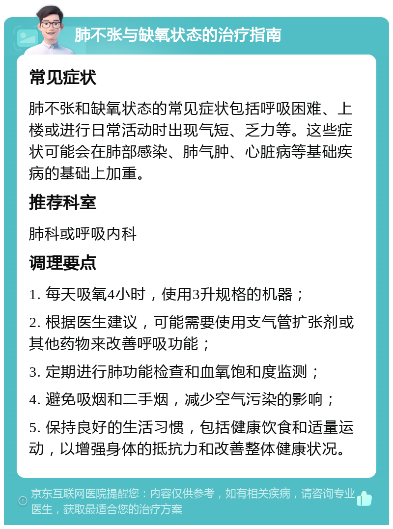 肺不张与缺氧状态的治疗指南 常见症状 肺不张和缺氧状态的常见症状包括呼吸困难、上楼或进行日常活动时出现气短、乏力等。这些症状可能会在肺部感染、肺气肿、心脏病等基础疾病的基础上加重。 推荐科室 肺科或呼吸内科 调理要点 1. 每天吸氧4小时，使用3升规格的机器； 2. 根据医生建议，可能需要使用支气管扩张剂或其他药物来改善呼吸功能； 3. 定期进行肺功能检查和血氧饱和度监测； 4. 避免吸烟和二手烟，减少空气污染的影响； 5. 保持良好的生活习惯，包括健康饮食和适量运动，以增强身体的抵抗力和改善整体健康状况。