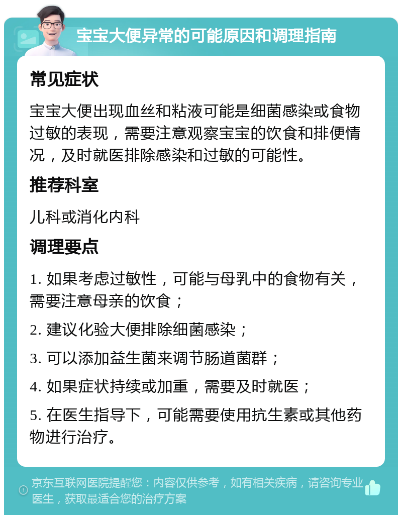 宝宝大便异常的可能原因和调理指南 常见症状 宝宝大便出现血丝和粘液可能是细菌感染或食物过敏的表现，需要注意观察宝宝的饮食和排便情况，及时就医排除感染和过敏的可能性。 推荐科室 儿科或消化内科 调理要点 1. 如果考虑过敏性，可能与母乳中的食物有关，需要注意母亲的饮食； 2. 建议化验大便排除细菌感染； 3. 可以添加益生菌来调节肠道菌群； 4. 如果症状持续或加重，需要及时就医； 5. 在医生指导下，可能需要使用抗生素或其他药物进行治疗。