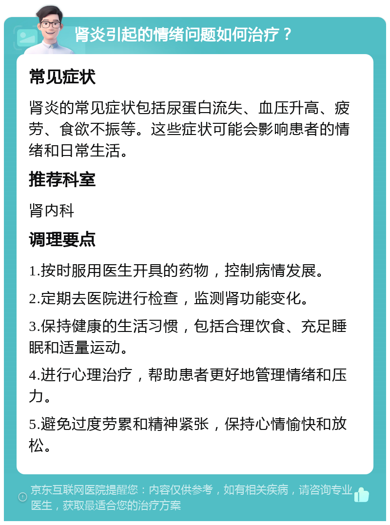 肾炎引起的情绪问题如何治疗？ 常见症状 肾炎的常见症状包括尿蛋白流失、血压升高、疲劳、食欲不振等。这些症状可能会影响患者的情绪和日常生活。 推荐科室 肾内科 调理要点 1.按时服用医生开具的药物，控制病情发展。 2.定期去医院进行检查，监测肾功能变化。 3.保持健康的生活习惯，包括合理饮食、充足睡眠和适量运动。 4.进行心理治疗，帮助患者更好地管理情绪和压力。 5.避免过度劳累和精神紧张，保持心情愉快和放松。