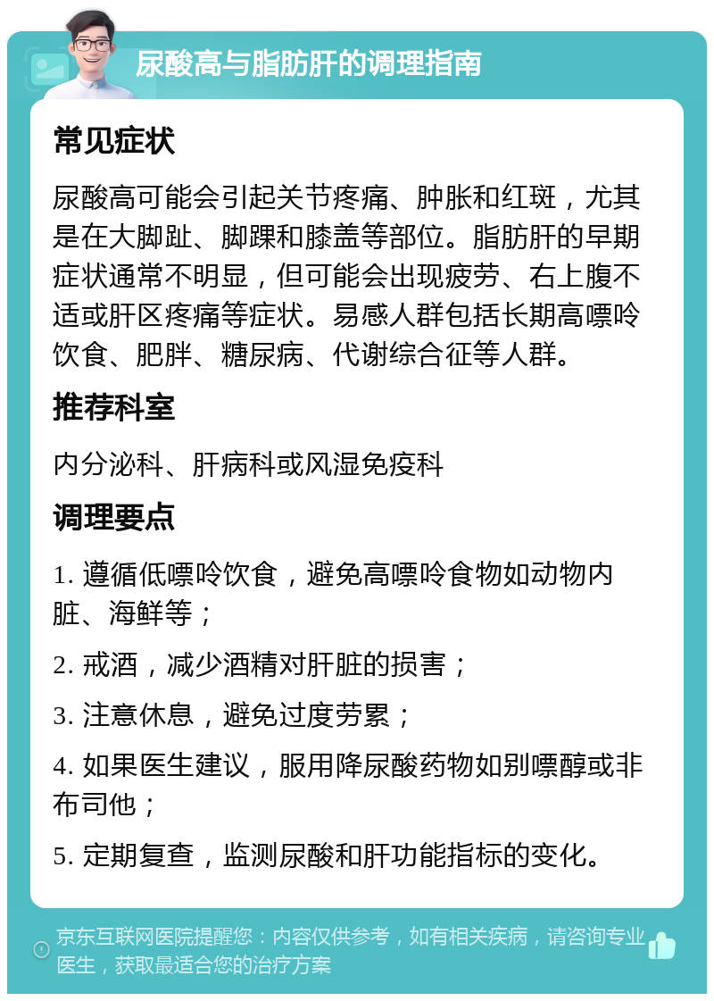 尿酸高与脂肪肝的调理指南 常见症状 尿酸高可能会引起关节疼痛、肿胀和红斑，尤其是在大脚趾、脚踝和膝盖等部位。脂肪肝的早期症状通常不明显，但可能会出现疲劳、右上腹不适或肝区疼痛等症状。易感人群包括长期高嘌呤饮食、肥胖、糖尿病、代谢综合征等人群。 推荐科室 内分泌科、肝病科或风湿免疫科 调理要点 1. 遵循低嘌呤饮食，避免高嘌呤食物如动物内脏、海鲜等； 2. 戒酒，减少酒精对肝脏的损害； 3. 注意休息，避免过度劳累； 4. 如果医生建议，服用降尿酸药物如别嘌醇或非布司他； 5. 定期复查，监测尿酸和肝功能指标的变化。