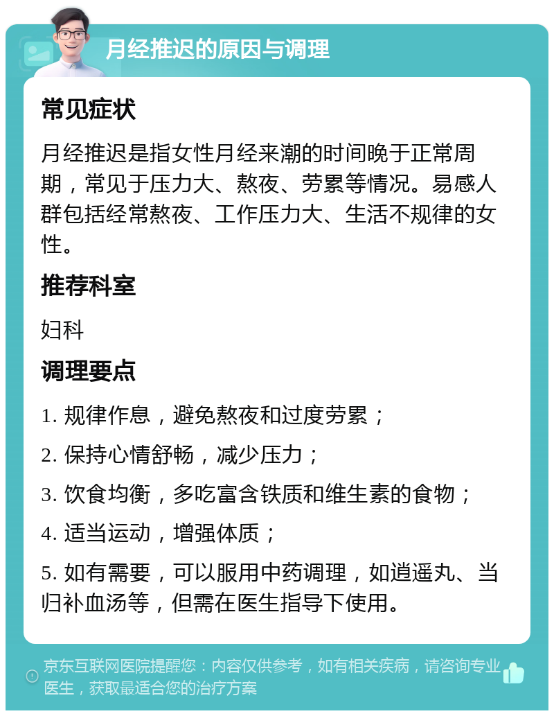 月经推迟的原因与调理 常见症状 月经推迟是指女性月经来潮的时间晚于正常周期，常见于压力大、熬夜、劳累等情况。易感人群包括经常熬夜、工作压力大、生活不规律的女性。 推荐科室 妇科 调理要点 1. 规律作息，避免熬夜和过度劳累； 2. 保持心情舒畅，减少压力； 3. 饮食均衡，多吃富含铁质和维生素的食物； 4. 适当运动，增强体质； 5. 如有需要，可以服用中药调理，如逍遥丸、当归补血汤等，但需在医生指导下使用。