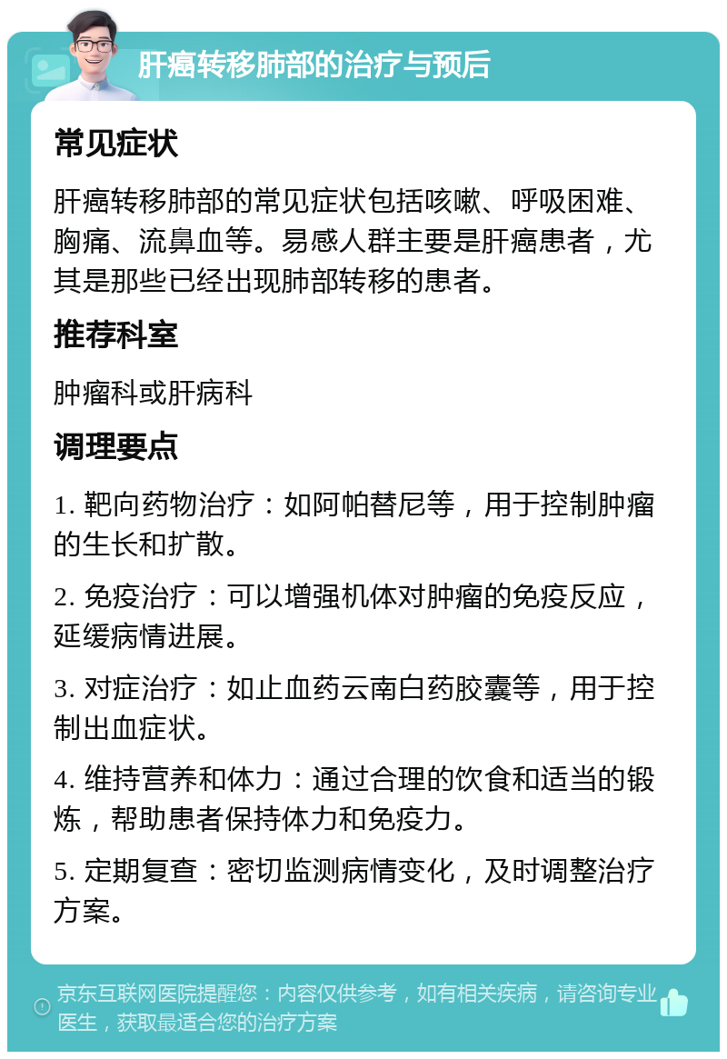 肝癌转移肺部的治疗与预后 常见症状 肝癌转移肺部的常见症状包括咳嗽、呼吸困难、胸痛、流鼻血等。易感人群主要是肝癌患者，尤其是那些已经出现肺部转移的患者。 推荐科室 肿瘤科或肝病科 调理要点 1. 靶向药物治疗：如阿帕替尼等，用于控制肿瘤的生长和扩散。 2. 免疫治疗：可以增强机体对肿瘤的免疫反应，延缓病情进展。 3. 对症治疗：如止血药云南白药胶囊等，用于控制出血症状。 4. 维持营养和体力：通过合理的饮食和适当的锻炼，帮助患者保持体力和免疫力。 5. 定期复查：密切监测病情变化，及时调整治疗方案。