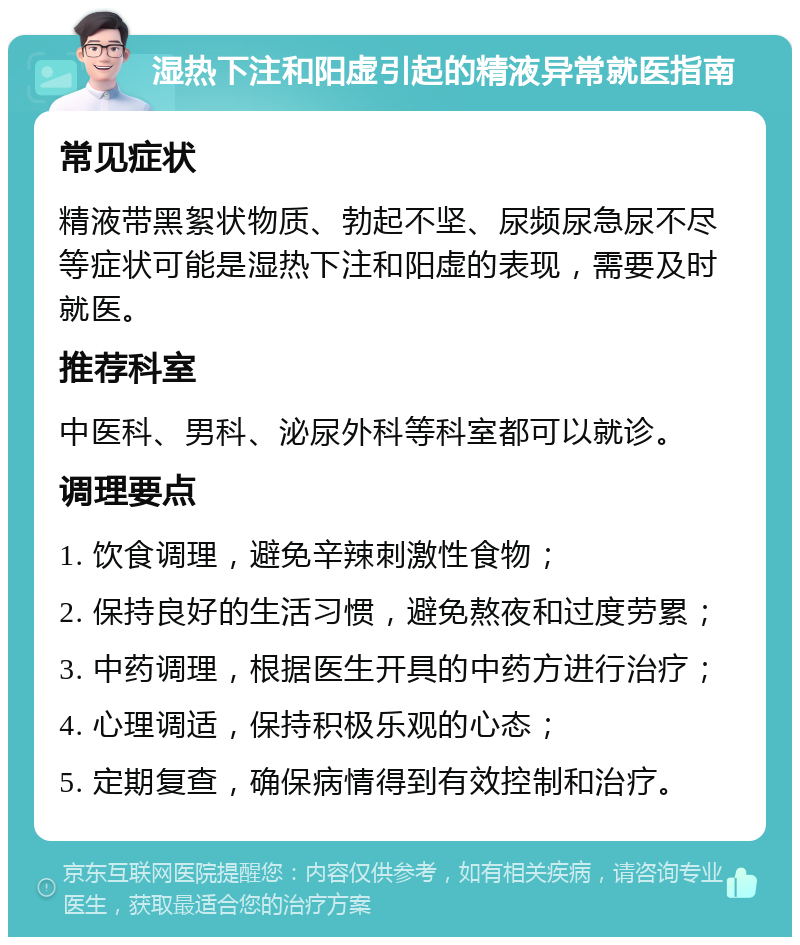 湿热下注和阳虚引起的精液异常就医指南 常见症状 精液带黑絮状物质、勃起不坚、尿频尿急尿不尽等症状可能是湿热下注和阳虚的表现，需要及时就医。 推荐科室 中医科、男科、泌尿外科等科室都可以就诊。 调理要点 1. 饮食调理，避免辛辣刺激性食物； 2. 保持良好的生活习惯，避免熬夜和过度劳累； 3. 中药调理，根据医生开具的中药方进行治疗； 4. 心理调适，保持积极乐观的心态； 5. 定期复查，确保病情得到有效控制和治疗。