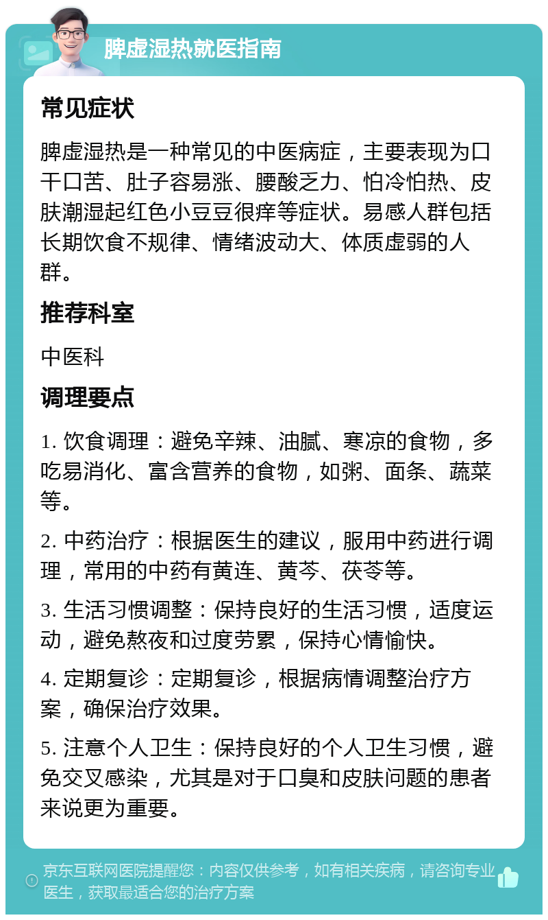 脾虚湿热就医指南 常见症状 脾虚湿热是一种常见的中医病症，主要表现为口干口苦、肚子容易涨、腰酸乏力、怕冷怕热、皮肤潮湿起红色小豆豆很痒等症状。易感人群包括长期饮食不规律、情绪波动大、体质虚弱的人群。 推荐科室 中医科 调理要点 1. 饮食调理：避免辛辣、油腻、寒凉的食物，多吃易消化、富含营养的食物，如粥、面条、蔬菜等。 2. 中药治疗：根据医生的建议，服用中药进行调理，常用的中药有黄连、黄芩、茯苓等。 3. 生活习惯调整：保持良好的生活习惯，适度运动，避免熬夜和过度劳累，保持心情愉快。 4. 定期复诊：定期复诊，根据病情调整治疗方案，确保治疗效果。 5. 注意个人卫生：保持良好的个人卫生习惯，避免交叉感染，尤其是对于口臭和皮肤问题的患者来说更为重要。