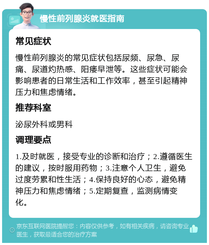 慢性前列腺炎就医指南 常见症状 慢性前列腺炎的常见症状包括尿频、尿急、尿痛、尿道灼热感、阳痿早泄等。这些症状可能会影响患者的日常生活和工作效率，甚至引起精神压力和焦虑情绪。 推荐科室 泌尿外科或男科 调理要点 1.及时就医，接受专业的诊断和治疗；2.遵循医生的建议，按时服用药物；3.注意个人卫生，避免过度劳累和性生活；4.保持良好的心态，避免精神压力和焦虑情绪；5.定期复查，监测病情变化。