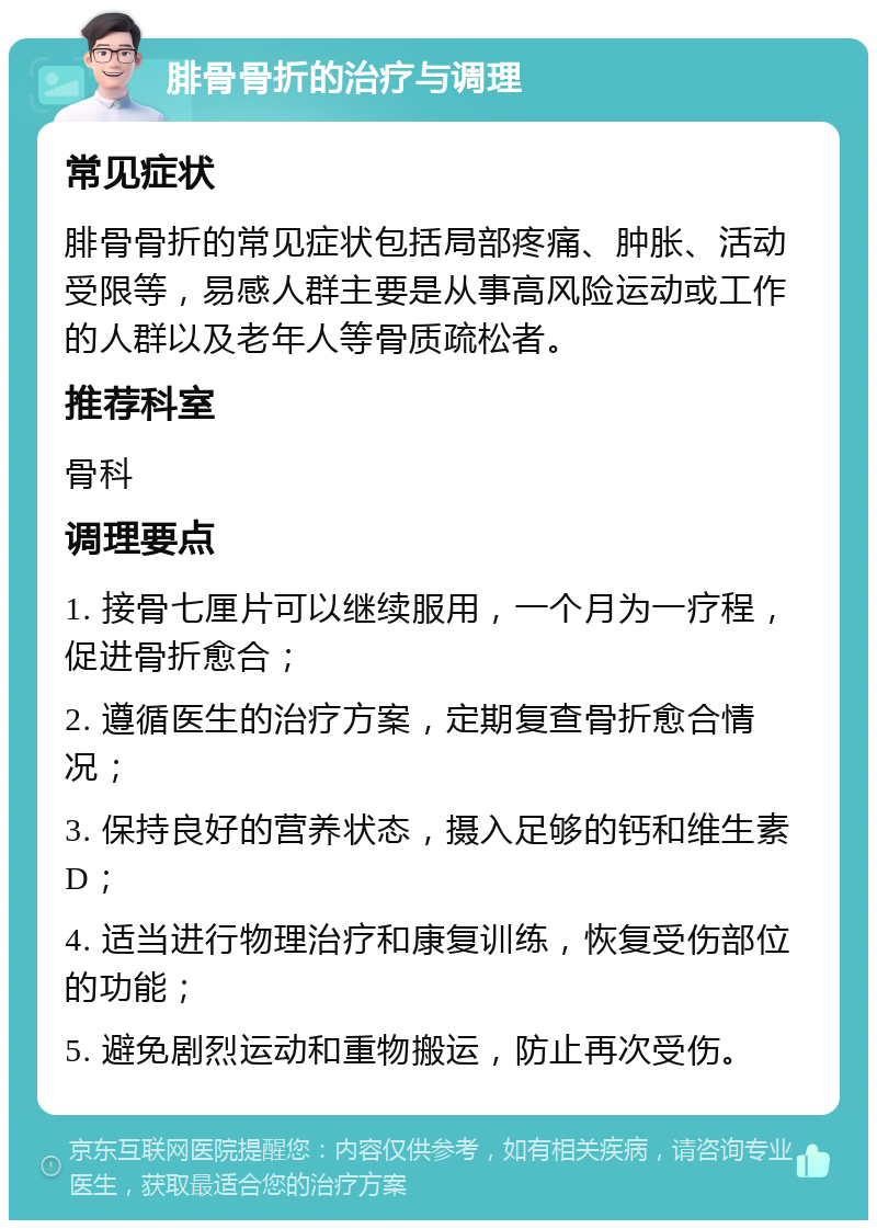 腓骨骨折的治疗与调理 常见症状 腓骨骨折的常见症状包括局部疼痛、肿胀、活动受限等，易感人群主要是从事高风险运动或工作的人群以及老年人等骨质疏松者。 推荐科室 骨科 调理要点 1. 接骨七厘片可以继续服用，一个月为一疗程，促进骨折愈合； 2. 遵循医生的治疗方案，定期复查骨折愈合情况； 3. 保持良好的营养状态，摄入足够的钙和维生素D； 4. 适当进行物理治疗和康复训练，恢复受伤部位的功能； 5. 避免剧烈运动和重物搬运，防止再次受伤。