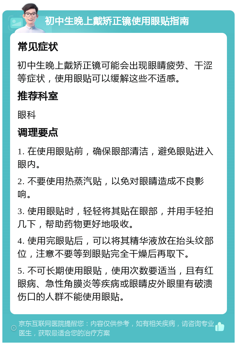 初中生晚上戴矫正镜使用眼贴指南 常见症状 初中生晚上戴矫正镜可能会出现眼睛疲劳、干涩等症状，使用眼贴可以缓解这些不适感。 推荐科室 眼科 调理要点 1. 在使用眼贴前，确保眼部清洁，避免眼贴进入眼内。 2. 不要使用热蒸汽贴，以免对眼睛造成不良影响。 3. 使用眼贴时，轻轻将其贴在眼部，并用手轻拍几下，帮助药物更好地吸收。 4. 使用完眼贴后，可以将其精华液放在抬头纹部位，注意不要等到眼贴完全干燥后再取下。 5. 不可长期使用眼贴，使用次数要适当，且有红眼病、急性角膜炎等疾病或眼睛皮外眼里有破溃伤口的人群不能使用眼贴。