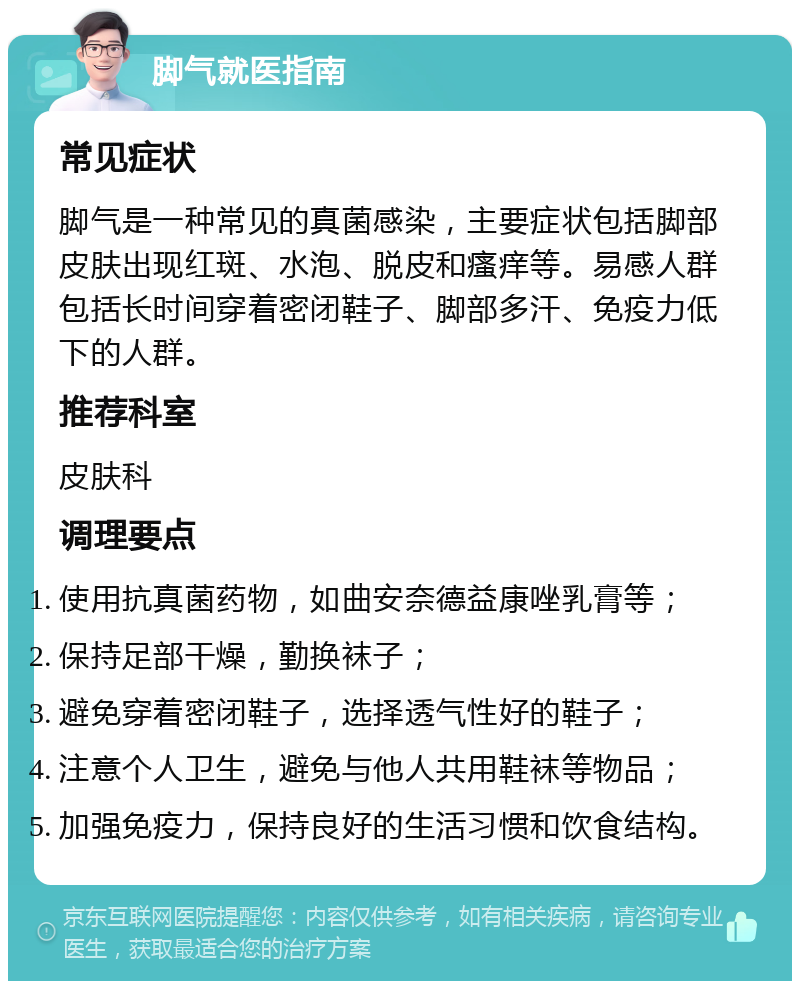 脚气就医指南 常见症状 脚气是一种常见的真菌感染，主要症状包括脚部皮肤出现红斑、水泡、脱皮和瘙痒等。易感人群包括长时间穿着密闭鞋子、脚部多汗、免疫力低下的人群。 推荐科室 皮肤科 调理要点 使用抗真菌药物，如曲安奈德益康唑乳膏等； 保持足部干燥，勤换袜子； 避免穿着密闭鞋子，选择透气性好的鞋子； 注意个人卫生，避免与他人共用鞋袜等物品； 加强免疫力，保持良好的生活习惯和饮食结构。