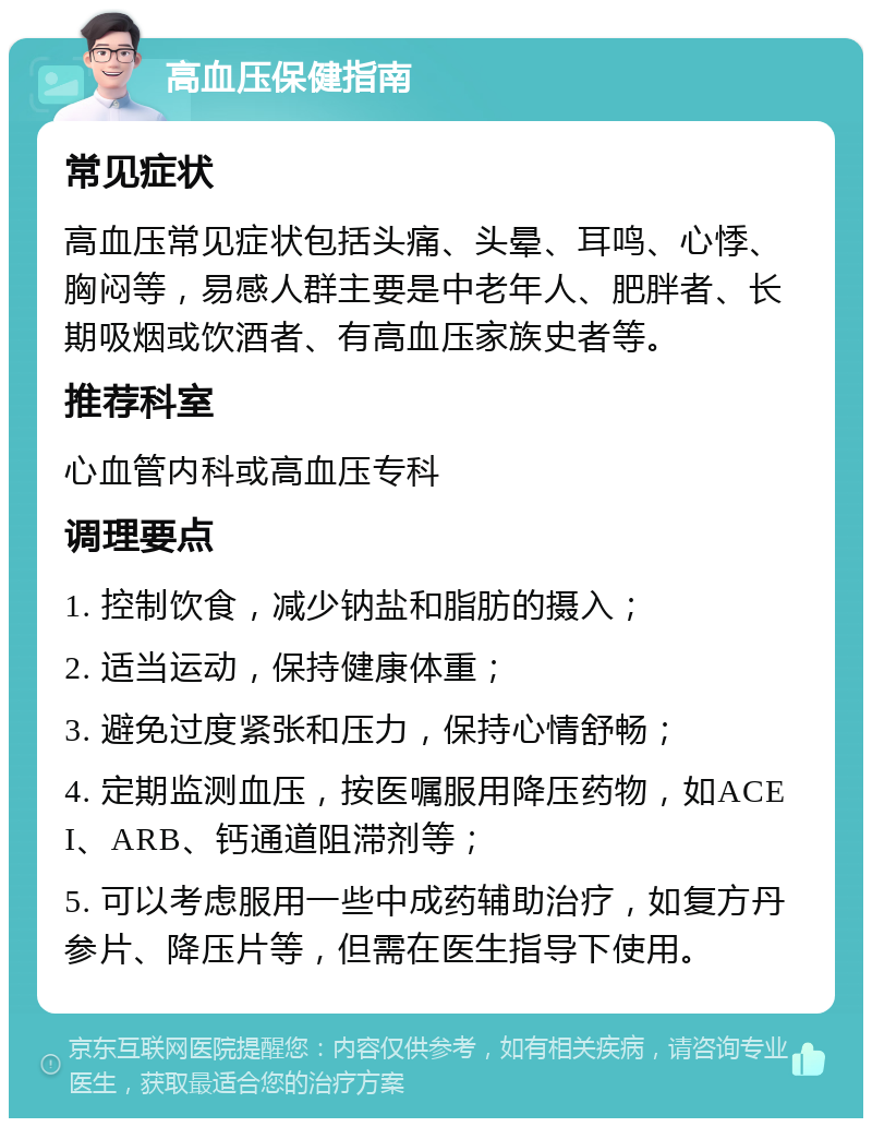 高血压保健指南 常见症状 高血压常见症状包括头痛、头晕、耳鸣、心悸、胸闷等，易感人群主要是中老年人、肥胖者、长期吸烟或饮酒者、有高血压家族史者等。 推荐科室 心血管内科或高血压专科 调理要点 1. 控制饮食，减少钠盐和脂肪的摄入； 2. 适当运动，保持健康体重； 3. 避免过度紧张和压力，保持心情舒畅； 4. 定期监测血压，按医嘱服用降压药物，如ACEI、ARB、钙通道阻滞剂等； 5. 可以考虑服用一些中成药辅助治疗，如复方丹参片、降压片等，但需在医生指导下使用。