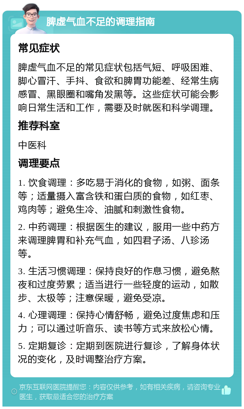 脾虚气血不足的调理指南 常见症状 脾虚气血不足的常见症状包括气短、呼吸困难、脚心冒汗、手抖、食欲和脾胃功能差、经常生病感冒、黑眼圈和嘴角发黑等。这些症状可能会影响日常生活和工作，需要及时就医和科学调理。 推荐科室 中医科 调理要点 1. 饮食调理：多吃易于消化的食物，如粥、面条等；适量摄入富含铁和蛋白质的食物，如红枣、鸡肉等；避免生冷、油腻和刺激性食物。 2. 中药调理：根据医生的建议，服用一些中药方来调理脾胃和补充气血，如四君子汤、八珍汤等。 3. 生活习惯调理：保持良好的作息习惯，避免熬夜和过度劳累；适当进行一些轻度的运动，如散步、太极等；注意保暖，避免受凉。 4. 心理调理：保持心情舒畅，避免过度焦虑和压力；可以通过听音乐、读书等方式来放松心情。 5. 定期复诊：定期到医院进行复诊，了解身体状况的变化，及时调整治疗方案。