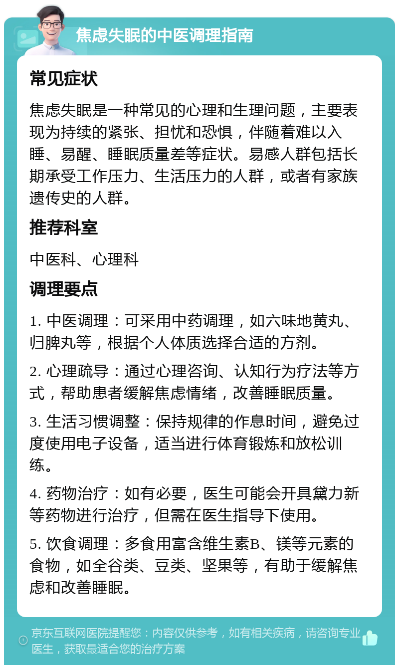 焦虑失眠的中医调理指南 常见症状 焦虑失眠是一种常见的心理和生理问题，主要表现为持续的紧张、担忧和恐惧，伴随着难以入睡、易醒、睡眠质量差等症状。易感人群包括长期承受工作压力、生活压力的人群，或者有家族遗传史的人群。 推荐科室 中医科、心理科 调理要点 1. 中医调理：可采用中药调理，如六味地黄丸、归脾丸等，根据个人体质选择合适的方剂。 2. 心理疏导：通过心理咨询、认知行为疗法等方式，帮助患者缓解焦虑情绪，改善睡眠质量。 3. 生活习惯调整：保持规律的作息时间，避免过度使用电子设备，适当进行体育锻炼和放松训练。 4. 药物治疗：如有必要，医生可能会开具黛力新等药物进行治疗，但需在医生指导下使用。 5. 饮食调理：多食用富含维生素B、镁等元素的食物，如全谷类、豆类、坚果等，有助于缓解焦虑和改善睡眠。