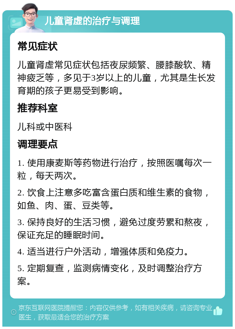 儿童肾虚的治疗与调理 常见症状 儿童肾虚常见症状包括夜尿频繁、腰膝酸软、精神疲乏等，多见于3岁以上的儿童，尤其是生长发育期的孩子更易受到影响。 推荐科室 儿科或中医科 调理要点 1. 使用康麦斯等药物进行治疗，按照医嘱每次一粒，每天两次。 2. 饮食上注意多吃富含蛋白质和维生素的食物，如鱼、肉、蛋、豆类等。 3. 保持良好的生活习惯，避免过度劳累和熬夜，保证充足的睡眠时间。 4. 适当进行户外活动，增强体质和免疫力。 5. 定期复查，监测病情变化，及时调整治疗方案。