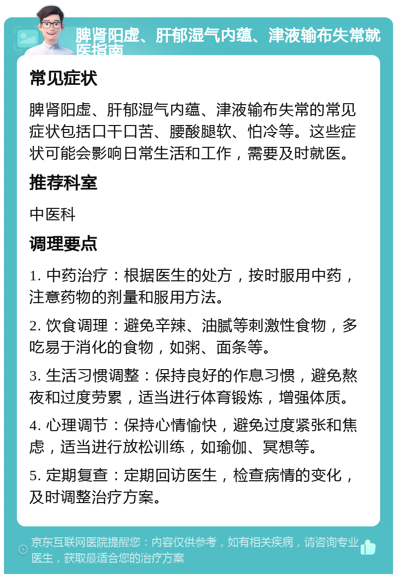 脾肾阳虚、肝郁湿气内蕴、津液输布失常就医指南 常见症状 脾肾阳虚、肝郁湿气内蕴、津液输布失常的常见症状包括口干口苦、腰酸腿软、怕冷等。这些症状可能会影响日常生活和工作，需要及时就医。 推荐科室 中医科 调理要点 1. 中药治疗：根据医生的处方，按时服用中药，注意药物的剂量和服用方法。 2. 饮食调理：避免辛辣、油腻等刺激性食物，多吃易于消化的食物，如粥、面条等。 3. 生活习惯调整：保持良好的作息习惯，避免熬夜和过度劳累，适当进行体育锻炼，增强体质。 4. 心理调节：保持心情愉快，避免过度紧张和焦虑，适当进行放松训练，如瑜伽、冥想等。 5. 定期复查：定期回访医生，检查病情的变化，及时调整治疗方案。