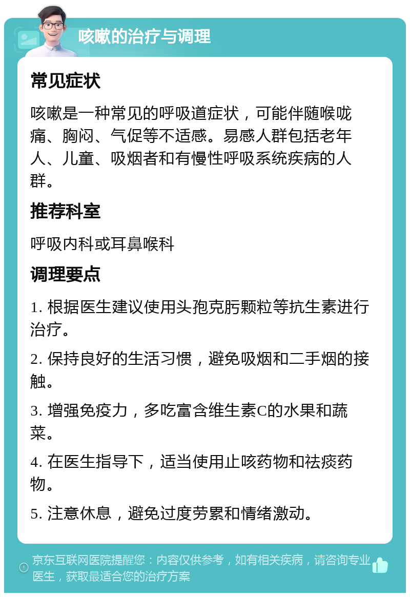 咳嗽的治疗与调理 常见症状 咳嗽是一种常见的呼吸道症状，可能伴随喉咙痛、胸闷、气促等不适感。易感人群包括老年人、儿童、吸烟者和有慢性呼吸系统疾病的人群。 推荐科室 呼吸内科或耳鼻喉科 调理要点 1. 根据医生建议使用头孢克肟颗粒等抗生素进行治疗。 2. 保持良好的生活习惯，避免吸烟和二手烟的接触。 3. 增强免疫力，多吃富含维生素C的水果和蔬菜。 4. 在医生指导下，适当使用止咳药物和祛痰药物。 5. 注意休息，避免过度劳累和情绪激动。