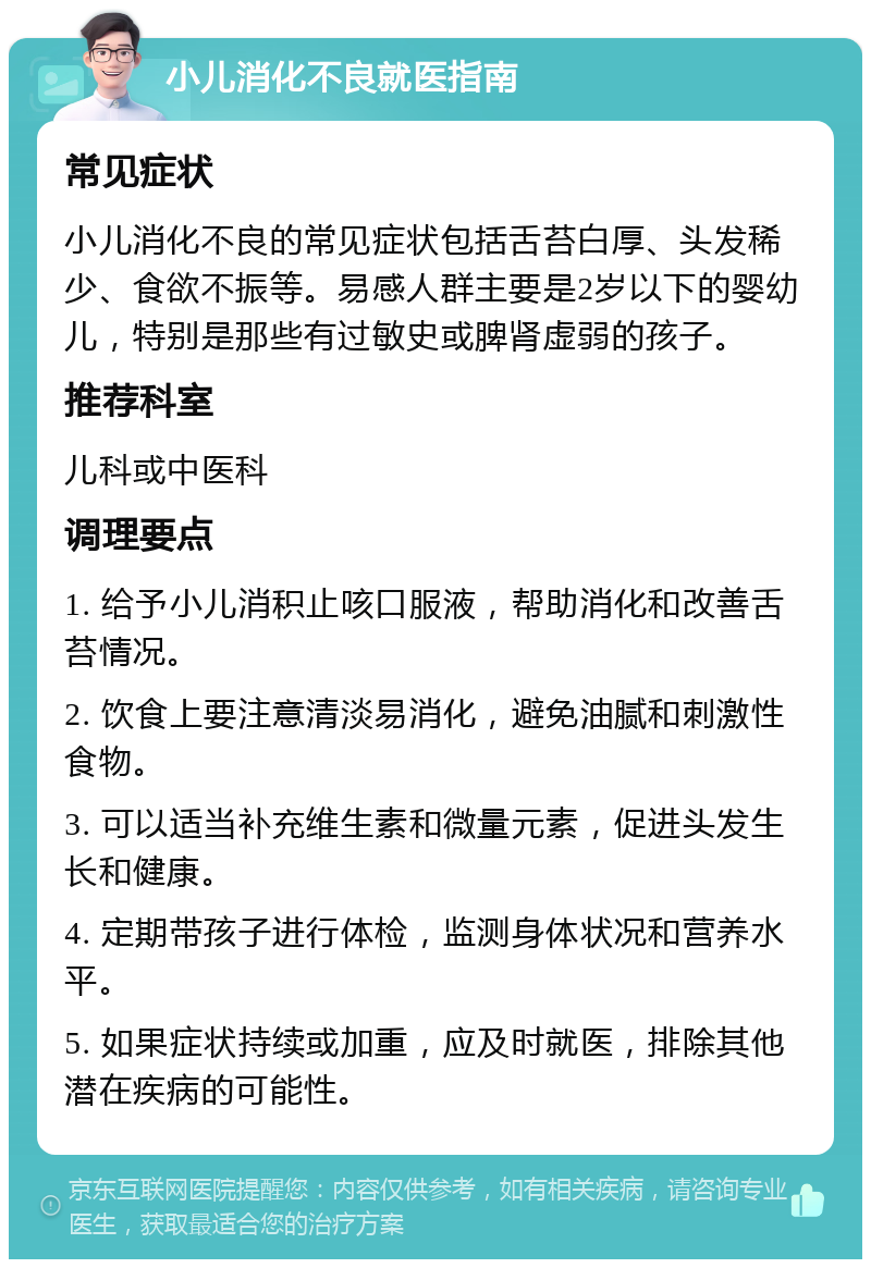 小儿消化不良就医指南 常见症状 小儿消化不良的常见症状包括舌苔白厚、头发稀少、食欲不振等。易感人群主要是2岁以下的婴幼儿，特别是那些有过敏史或脾肾虚弱的孩子。 推荐科室 儿科或中医科 调理要点 1. 给予小儿消积止咳口服液，帮助消化和改善舌苔情况。 2. 饮食上要注意清淡易消化，避免油腻和刺激性食物。 3. 可以适当补充维生素和微量元素，促进头发生长和健康。 4. 定期带孩子进行体检，监测身体状况和营养水平。 5. 如果症状持续或加重，应及时就医，排除其他潜在疾病的可能性。