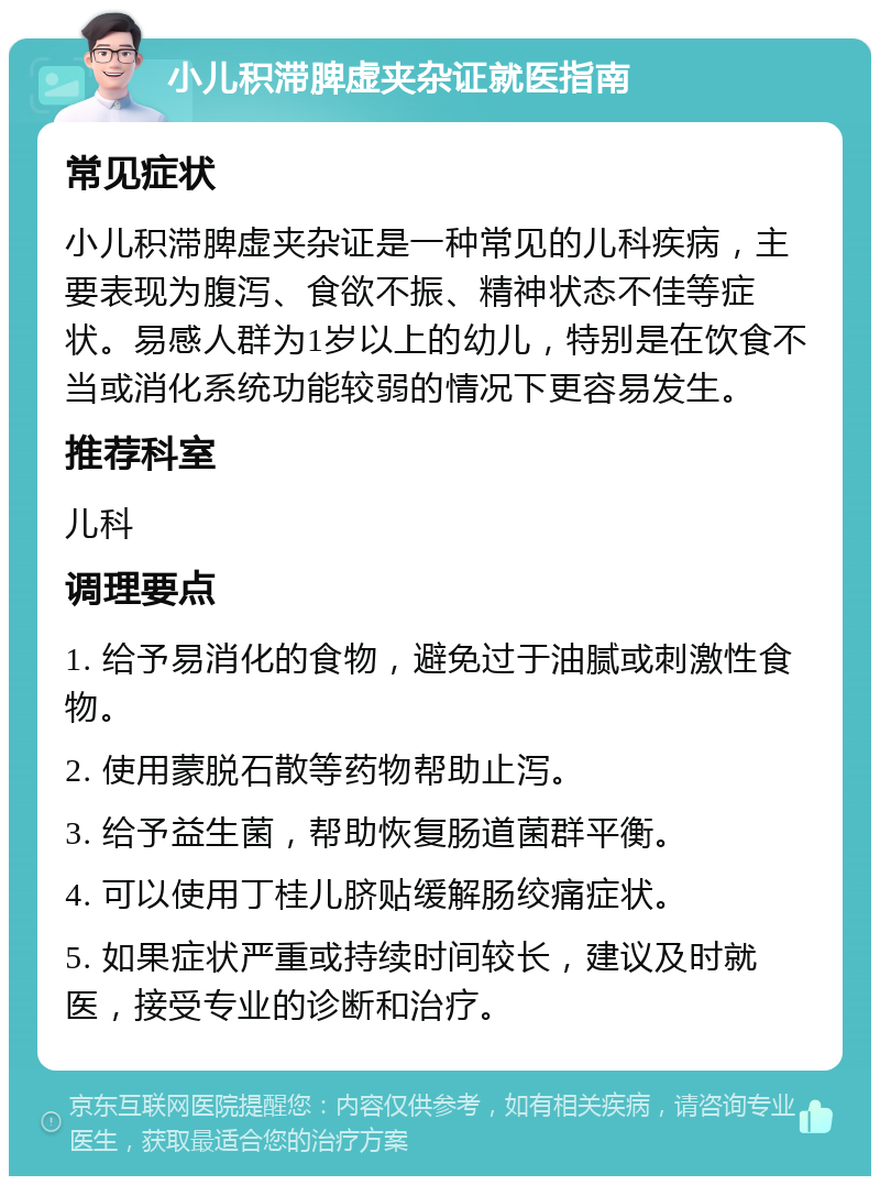 小儿积滞脾虚夹杂证就医指南 常见症状 小儿积滞脾虚夹杂证是一种常见的儿科疾病，主要表现为腹泻、食欲不振、精神状态不佳等症状。易感人群为1岁以上的幼儿，特别是在饮食不当或消化系统功能较弱的情况下更容易发生。 推荐科室 儿科 调理要点 1. 给予易消化的食物，避免过于油腻或刺激性食物。 2. 使用蒙脱石散等药物帮助止泻。 3. 给予益生菌，帮助恢复肠道菌群平衡。 4. 可以使用丁桂儿脐贴缓解肠绞痛症状。 5. 如果症状严重或持续时间较长，建议及时就医，接受专业的诊断和治疗。