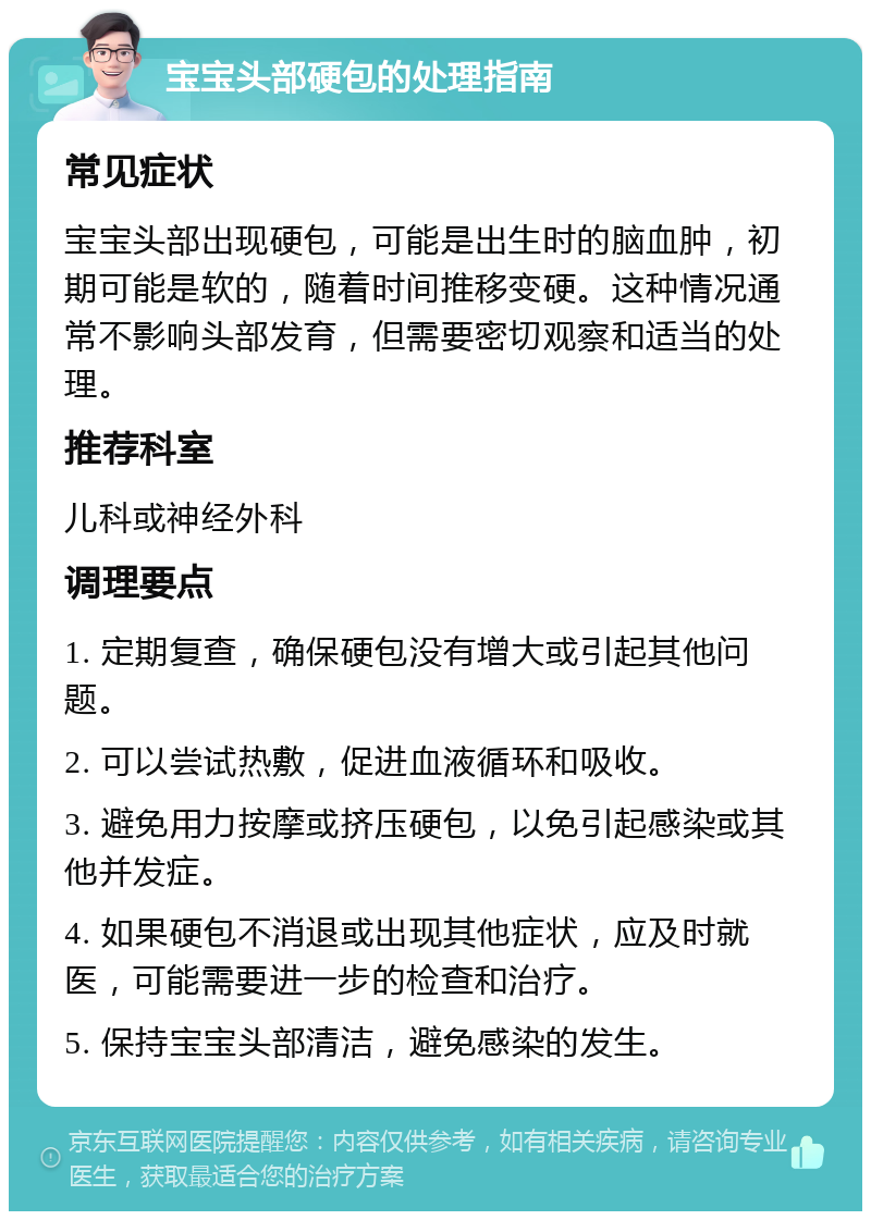 宝宝头部硬包的处理指南 常见症状 宝宝头部出现硬包，可能是出生时的脑血肿，初期可能是软的，随着时间推移变硬。这种情况通常不影响头部发育，但需要密切观察和适当的处理。 推荐科室 儿科或神经外科 调理要点 1. 定期复查，确保硬包没有增大或引起其他问题。 2. 可以尝试热敷，促进血液循环和吸收。 3. 避免用力按摩或挤压硬包，以免引起感染或其他并发症。 4. 如果硬包不消退或出现其他症状，应及时就医，可能需要进一步的检查和治疗。 5. 保持宝宝头部清洁，避免感染的发生。