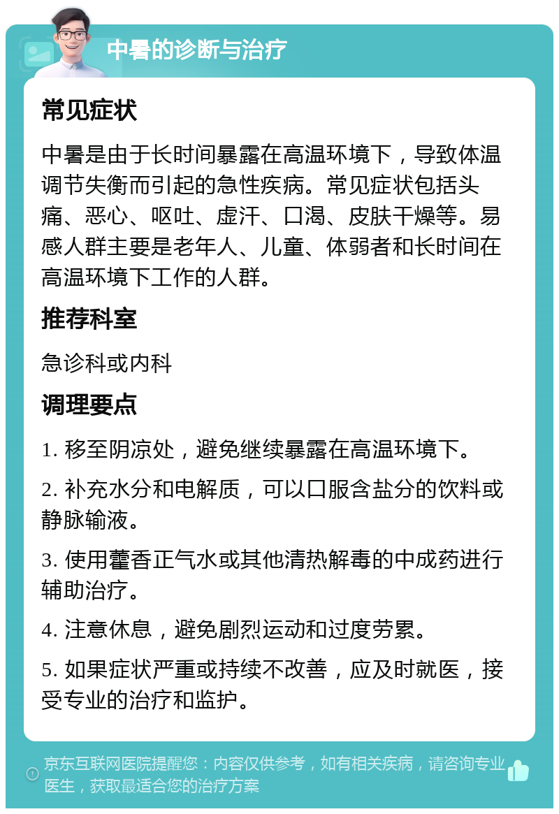 中暑的诊断与治疗 常见症状 中暑是由于长时间暴露在高温环境下，导致体温调节失衡而引起的急性疾病。常见症状包括头痛、恶心、呕吐、虚汗、口渴、皮肤干燥等。易感人群主要是老年人、儿童、体弱者和长时间在高温环境下工作的人群。 推荐科室 急诊科或内科 调理要点 1. 移至阴凉处，避免继续暴露在高温环境下。 2. 补充水分和电解质，可以口服含盐分的饮料或静脉输液。 3. 使用藿香正气水或其他清热解毒的中成药进行辅助治疗。 4. 注意休息，避免剧烈运动和过度劳累。 5. 如果症状严重或持续不改善，应及时就医，接受专业的治疗和监护。