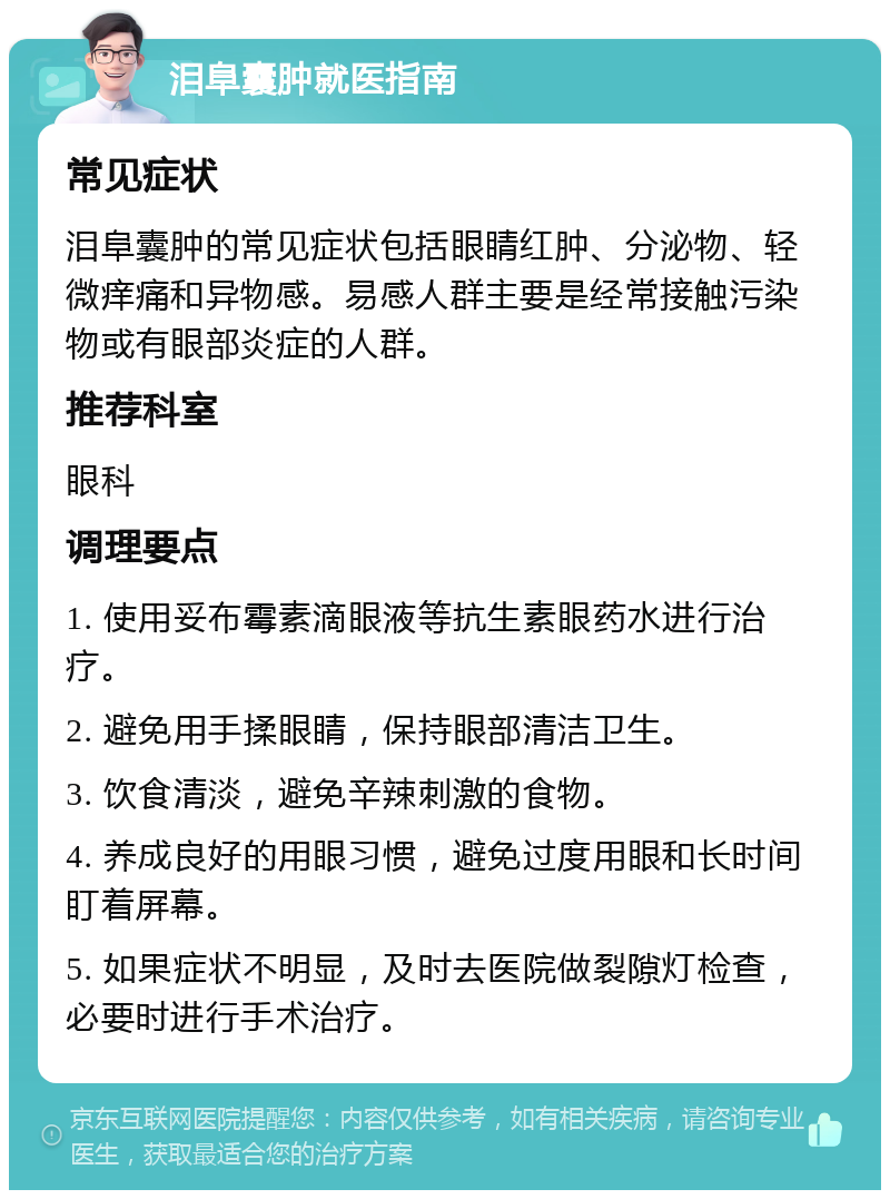 泪阜囊肿就医指南 常见症状 泪阜囊肿的常见症状包括眼睛红肿、分泌物、轻微痒痛和异物感。易感人群主要是经常接触污染物或有眼部炎症的人群。 推荐科室 眼科 调理要点 1. 使用妥布霉素滴眼液等抗生素眼药水进行治疗。 2. 避免用手揉眼睛，保持眼部清洁卫生。 3. 饮食清淡，避免辛辣刺激的食物。 4. 养成良好的用眼习惯，避免过度用眼和长时间盯着屏幕。 5. 如果症状不明显，及时去医院做裂隙灯检查，必要时进行手术治疗。