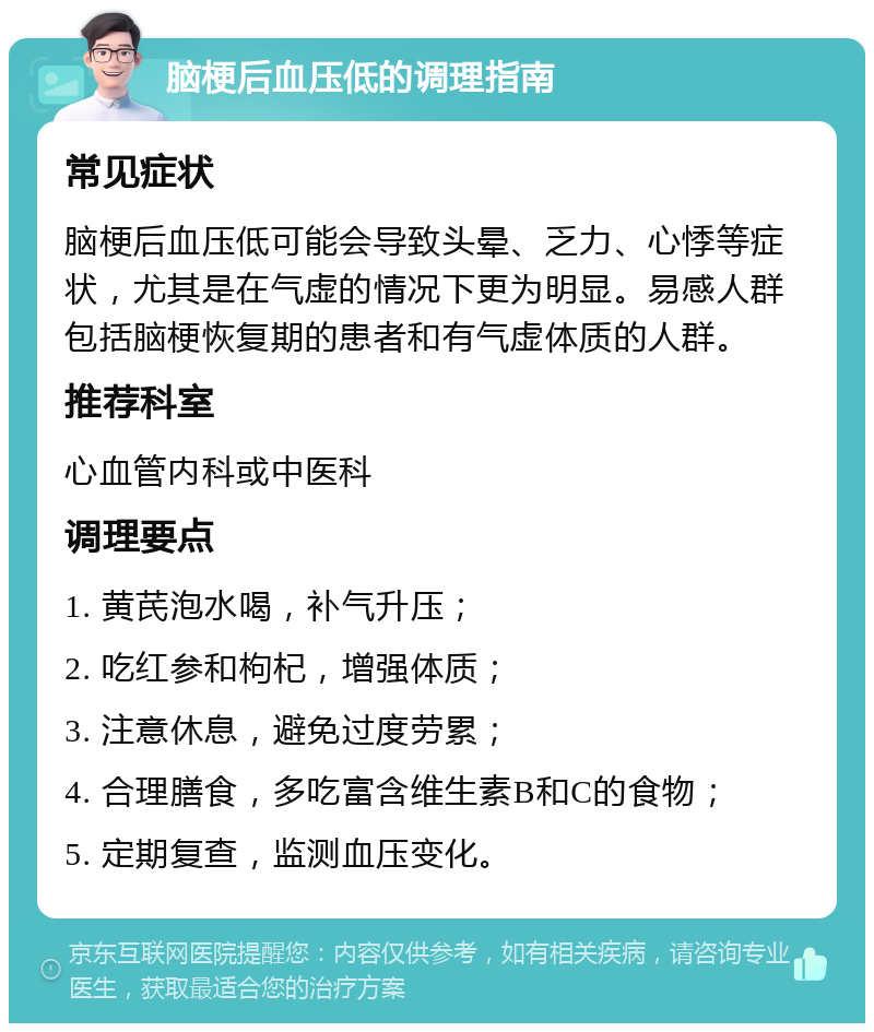 脑梗后血压低的调理指南 常见症状 脑梗后血压低可能会导致头晕、乏力、心悸等症状，尤其是在气虚的情况下更为明显。易感人群包括脑梗恢复期的患者和有气虚体质的人群。 推荐科室 心血管内科或中医科 调理要点 1. 黄芪泡水喝，补气升压； 2. 吃红参和枸杞，增强体质； 3. 注意休息，避免过度劳累； 4. 合理膳食，多吃富含维生素B和C的食物； 5. 定期复查，监测血压变化。