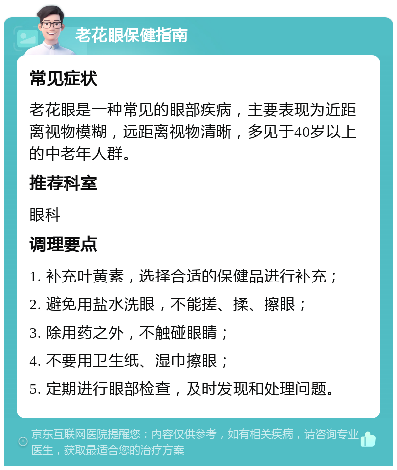 老花眼保健指南 常见症状 老花眼是一种常见的眼部疾病，主要表现为近距离视物模糊，远距离视物清晰，多见于40岁以上的中老年人群。 推荐科室 眼科 调理要点 1. 补充叶黄素，选择合适的保健品进行补充； 2. 避免用盐水洗眼，不能搓、揉、擦眼； 3. 除用药之外，不触碰眼睛； 4. 不要用卫生纸、湿巾擦眼； 5. 定期进行眼部检查，及时发现和处理问题。