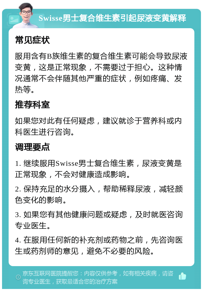 Swisse男士复合维生素引起尿液变黄解释 常见症状 服用含有B族维生素的复合维生素可能会导致尿液变黄，这是正常现象，不需要过于担心。这种情况通常不会伴随其他严重的症状，例如疼痛、发热等。 推荐科室 如果您对此有任何疑虑，建议就诊于营养科或内科医生进行咨询。 调理要点 1. 继续服用Swisse男士复合维生素，尿液变黄是正常现象，不会对健康造成影响。 2. 保持充足的水分摄入，帮助稀释尿液，减轻颜色变化的影响。 3. 如果您有其他健康问题或疑虑，及时就医咨询专业医生。 4. 在服用任何新的补充剂或药物之前，先咨询医生或药剂师的意见，避免不必要的风险。