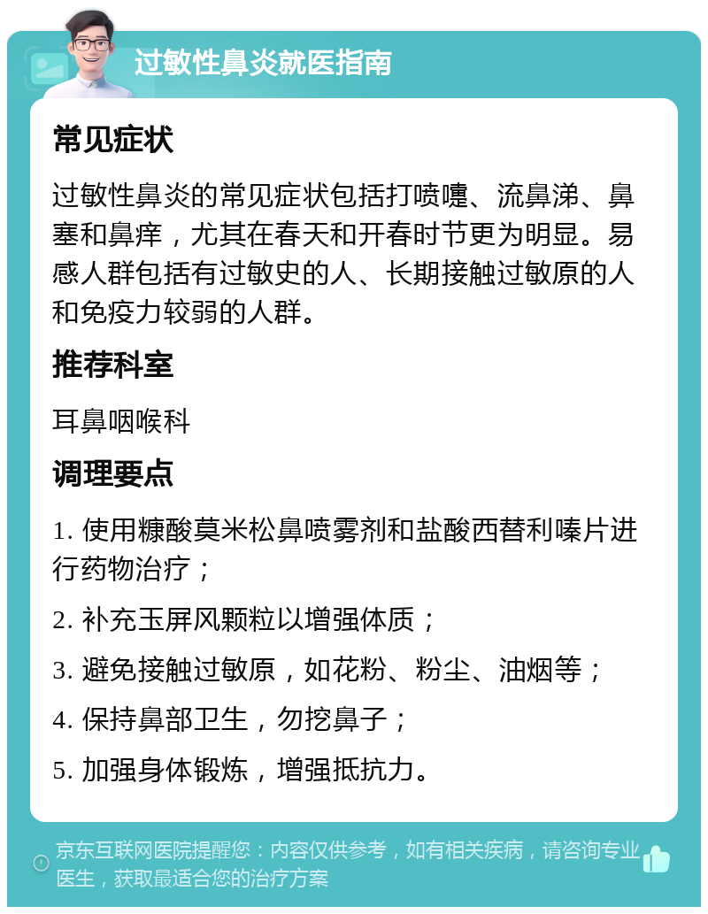 过敏性鼻炎就医指南 常见症状 过敏性鼻炎的常见症状包括打喷嚏、流鼻涕、鼻塞和鼻痒，尤其在春天和开春时节更为明显。易感人群包括有过敏史的人、长期接触过敏原的人和免疫力较弱的人群。 推荐科室 耳鼻咽喉科 调理要点 1. 使用糠酸莫米松鼻喷雾剂和盐酸西替利嗪片进行药物治疗； 2. 补充玉屏风颗粒以增强体质； 3. 避免接触过敏原，如花粉、粉尘、油烟等； 4. 保持鼻部卫生，勿挖鼻子； 5. 加强身体锻炼，增强抵抗力。