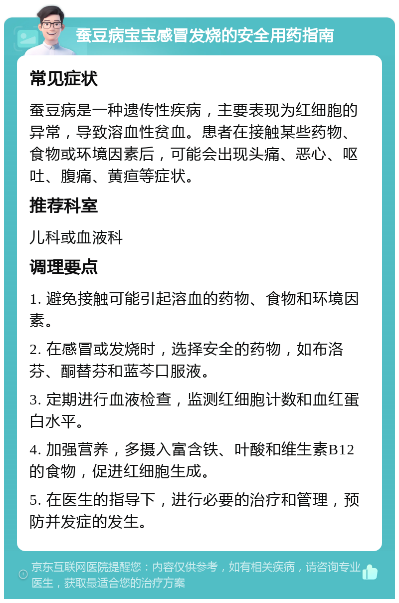 蚕豆病宝宝感冒发烧的安全用药指南 常见症状 蚕豆病是一种遗传性疾病，主要表现为红细胞的异常，导致溶血性贫血。患者在接触某些药物、食物或环境因素后，可能会出现头痛、恶心、呕吐、腹痛、黄疸等症状。 推荐科室 儿科或血液科 调理要点 1. 避免接触可能引起溶血的药物、食物和环境因素。 2. 在感冒或发烧时，选择安全的药物，如布洛芬、酮替芬和蓝芩口服液。 3. 定期进行血液检查，监测红细胞计数和血红蛋白水平。 4. 加强营养，多摄入富含铁、叶酸和维生素B12的食物，促进红细胞生成。 5. 在医生的指导下，进行必要的治疗和管理，预防并发症的发生。