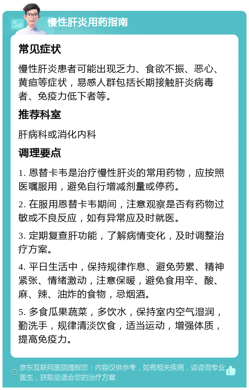 慢性肝炎用药指南 常见症状 慢性肝炎患者可能出现乏力、食欲不振、恶心、黄疸等症状，易感人群包括长期接触肝炎病毒者、免疫力低下者等。 推荐科室 肝病科或消化内科 调理要点 1. 恩替卡韦是治疗慢性肝炎的常用药物，应按照医嘱服用，避免自行增减剂量或停药。 2. 在服用恩替卡韦期间，注意观察是否有药物过敏或不良反应，如有异常应及时就医。 3. 定期复查肝功能，了解病情变化，及时调整治疗方案。 4. 平日生活中，保持规律作息、避免劳累、精神紧张、情绪激动，注意保暖，避免食用辛、酸、麻、辣、油炸的食物，忌烟酒。 5. 多食瓜果蔬菜，多饮水，保持室内空气湿润，勤洗手，规律清淡饮食，适当运动，增强体质，提高免疫力。