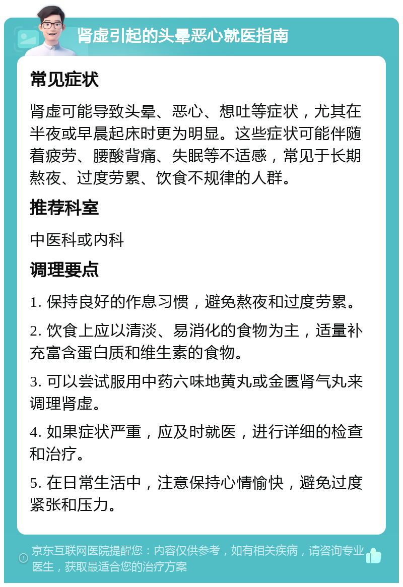 肾虚引起的头晕恶心就医指南 常见症状 肾虚可能导致头晕、恶心、想吐等症状，尤其在半夜或早晨起床时更为明显。这些症状可能伴随着疲劳、腰酸背痛、失眠等不适感，常见于长期熬夜、过度劳累、饮食不规律的人群。 推荐科室 中医科或内科 调理要点 1. 保持良好的作息习惯，避免熬夜和过度劳累。 2. 饮食上应以清淡、易消化的食物为主，适量补充富含蛋白质和维生素的食物。 3. 可以尝试服用中药六味地黄丸或金匮肾气丸来调理肾虚。 4. 如果症状严重，应及时就医，进行详细的检查和治疗。 5. 在日常生活中，注意保持心情愉快，避免过度紧张和压力。