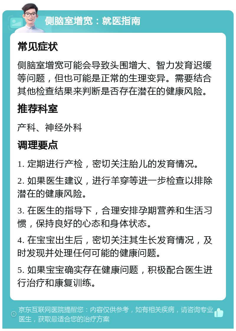 侧脑室增宽：就医指南 常见症状 侧脑室增宽可能会导致头围增大、智力发育迟缓等问题，但也可能是正常的生理变异。需要结合其他检查结果来判断是否存在潜在的健康风险。 推荐科室 产科、神经外科 调理要点 1. 定期进行产检，密切关注胎儿的发育情况。 2. 如果医生建议，进行羊穿等进一步检查以排除潜在的健康风险。 3. 在医生的指导下，合理安排孕期营养和生活习惯，保持良好的心态和身体状态。 4. 在宝宝出生后，密切关注其生长发育情况，及时发现并处理任何可能的健康问题。 5. 如果宝宝确实存在健康问题，积极配合医生进行治疗和康复训练。