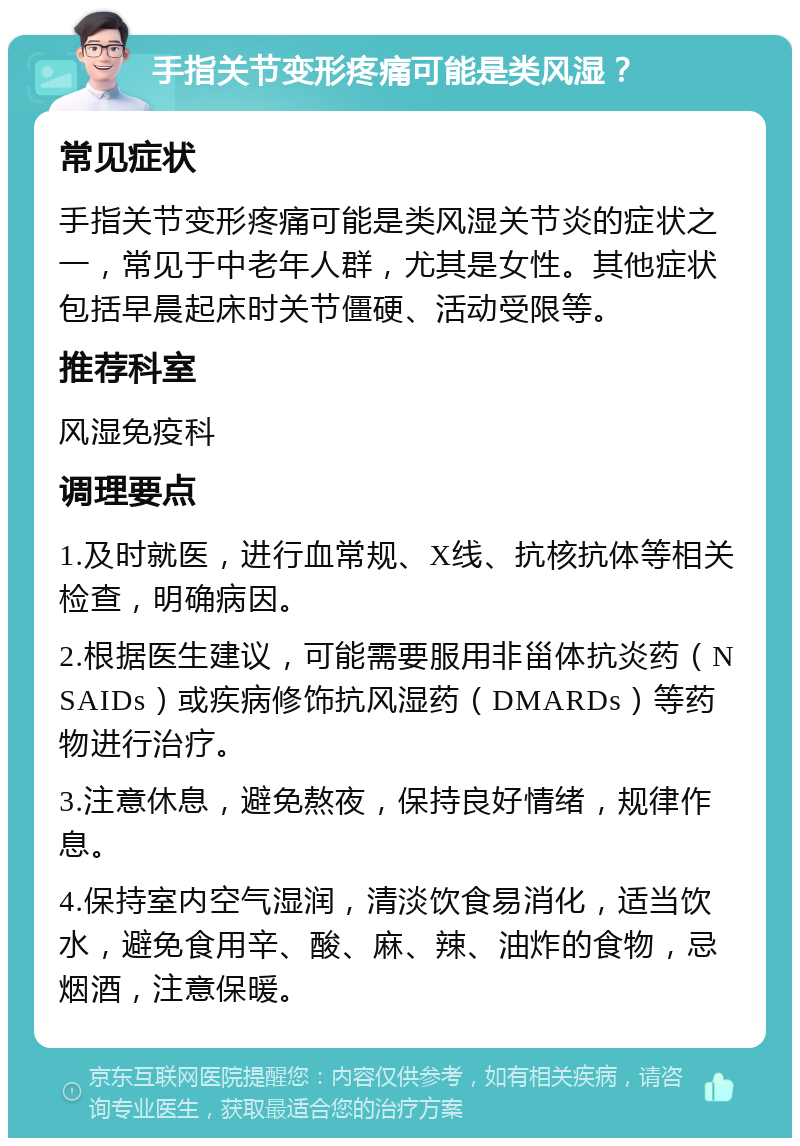 手指关节变形疼痛可能是类风湿？ 常见症状 手指关节变形疼痛可能是类风湿关节炎的症状之一，常见于中老年人群，尤其是女性。其他症状包括早晨起床时关节僵硬、活动受限等。 推荐科室 风湿免疫科 调理要点 1.及时就医，进行血常规、X线、抗核抗体等相关检查，明确病因。 2.根据医生建议，可能需要服用非甾体抗炎药（NSAIDs）或疾病修饰抗风湿药（DMARDs）等药物进行治疗。 3.注意休息，避免熬夜，保持良好情绪，规律作息。 4.保持室内空气湿润，清淡饮食易消化，适当饮水，避免食用辛、酸、麻、辣、油炸的食物，忌烟酒，注意保暖。