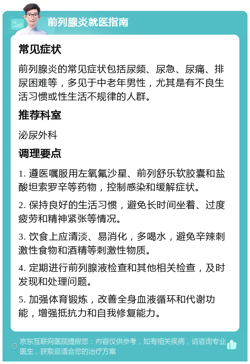 前列腺炎就医指南 常见症状 前列腺炎的常见症状包括尿频、尿急、尿痛、排尿困难等，多见于中老年男性，尤其是有不良生活习惯或性生活不规律的人群。 推荐科室 泌尿外科 调理要点 1. 遵医嘱服用左氧氟沙星、前列舒乐软胶囊和盐酸坦索罗辛等药物，控制感染和缓解症状。 2. 保持良好的生活习惯，避免长时间坐着、过度疲劳和精神紧张等情况。 3. 饮食上应清淡、易消化，多喝水，避免辛辣刺激性食物和酒精等刺激性物质。 4. 定期进行前列腺液检查和其他相关检查，及时发现和处理问题。 5. 加强体育锻炼，改善全身血液循环和代谢功能，增强抵抗力和自我修复能力。