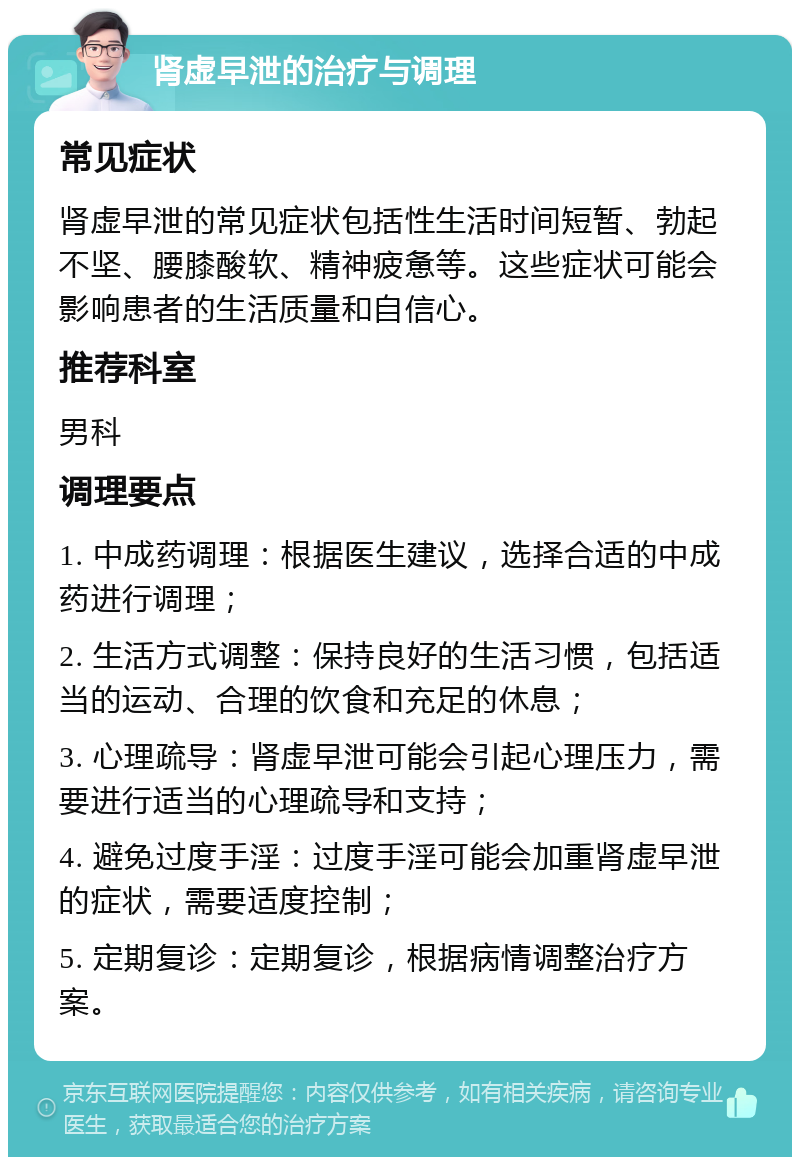 肾虚早泄的治疗与调理 常见症状 肾虚早泄的常见症状包括性生活时间短暂、勃起不坚、腰膝酸软、精神疲惫等。这些症状可能会影响患者的生活质量和自信心。 推荐科室 男科 调理要点 1. 中成药调理：根据医生建议，选择合适的中成药进行调理； 2. 生活方式调整：保持良好的生活习惯，包括适当的运动、合理的饮食和充足的休息； 3. 心理疏导：肾虚早泄可能会引起心理压力，需要进行适当的心理疏导和支持； 4. 避免过度手淫：过度手淫可能会加重肾虚早泄的症状，需要适度控制； 5. 定期复诊：定期复诊，根据病情调整治疗方案。