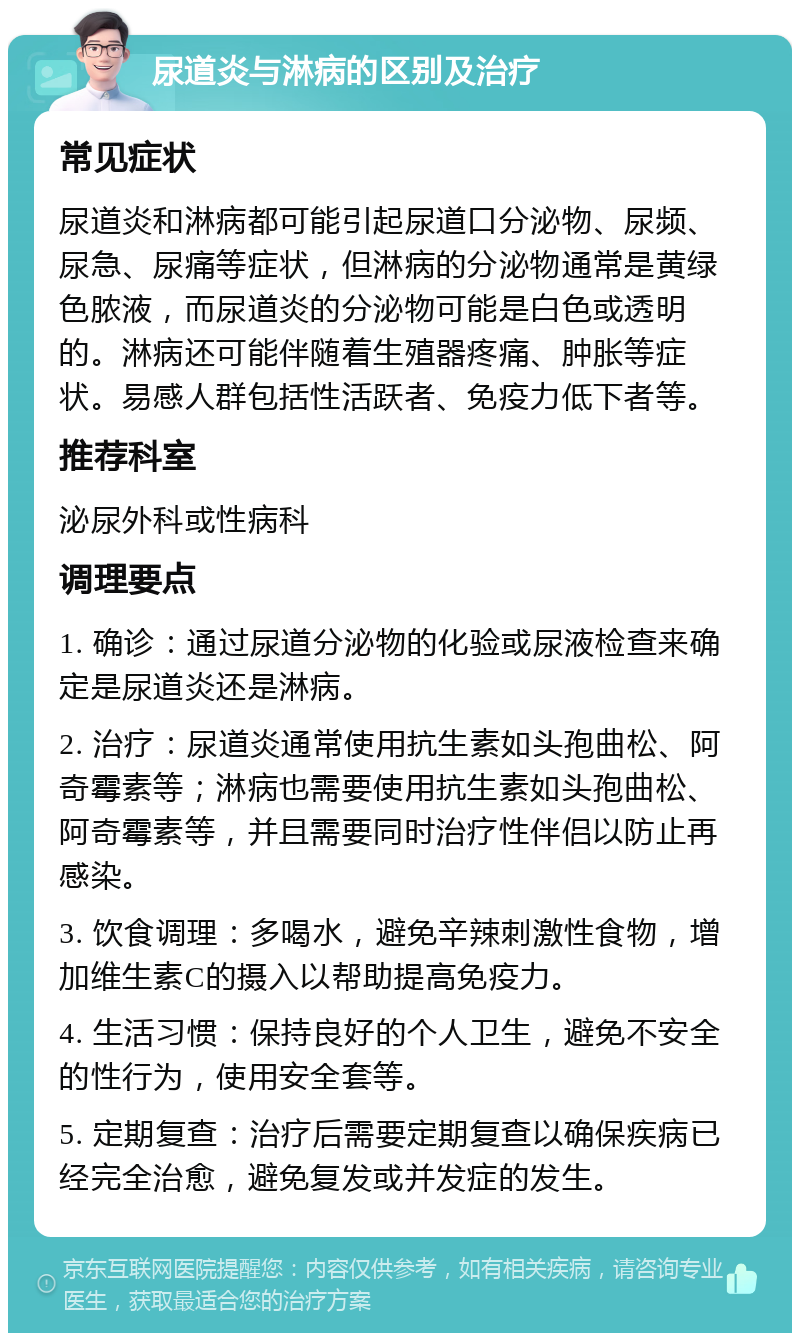 尿道炎与淋病的区别及治疗 常见症状 尿道炎和淋病都可能引起尿道口分泌物、尿频、尿急、尿痛等症状，但淋病的分泌物通常是黄绿色脓液，而尿道炎的分泌物可能是白色或透明的。淋病还可能伴随着生殖器疼痛、肿胀等症状。易感人群包括性活跃者、免疫力低下者等。 推荐科室 泌尿外科或性病科 调理要点 1. 确诊：通过尿道分泌物的化验或尿液检查来确定是尿道炎还是淋病。 2. 治疗：尿道炎通常使用抗生素如头孢曲松、阿奇霉素等；淋病也需要使用抗生素如头孢曲松、阿奇霉素等，并且需要同时治疗性伴侣以防止再感染。 3. 饮食调理：多喝水，避免辛辣刺激性食物，增加维生素C的摄入以帮助提高免疫力。 4. 生活习惯：保持良好的个人卫生，避免不安全的性行为，使用安全套等。 5. 定期复查：治疗后需要定期复查以确保疾病已经完全治愈，避免复发或并发症的发生。