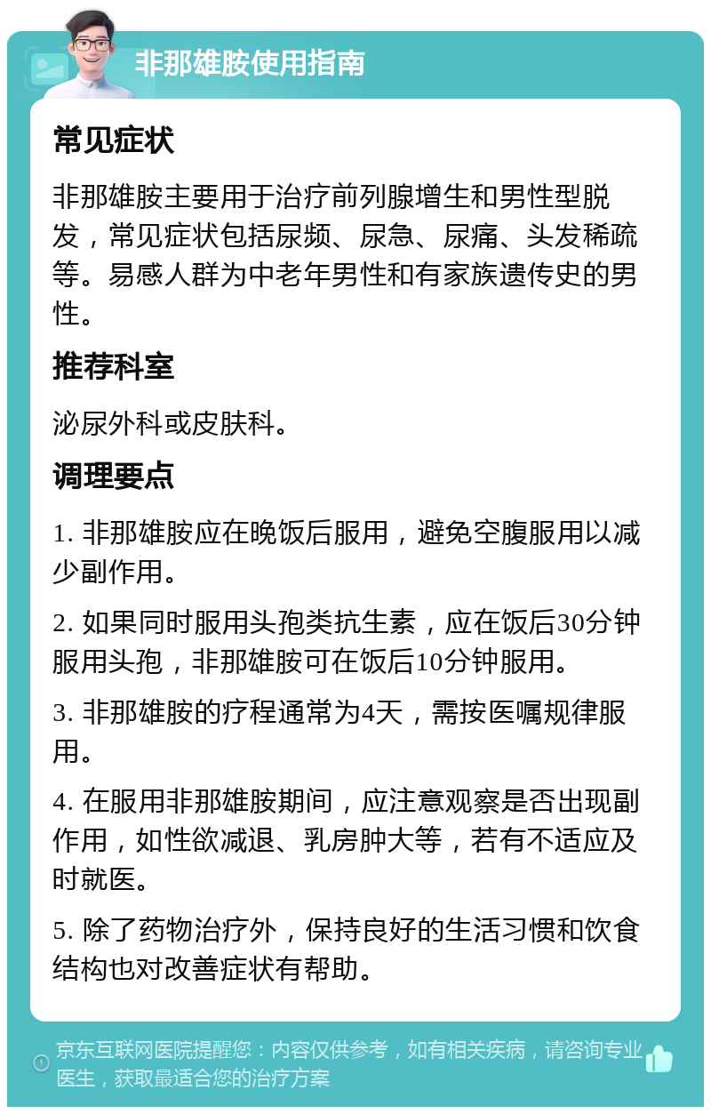 非那雄胺使用指南 常见症状 非那雄胺主要用于治疗前列腺增生和男性型脱发，常见症状包括尿频、尿急、尿痛、头发稀疏等。易感人群为中老年男性和有家族遗传史的男性。 推荐科室 泌尿外科或皮肤科。 调理要点 1. 非那雄胺应在晚饭后服用，避免空腹服用以减少副作用。 2. 如果同时服用头孢类抗生素，应在饭后30分钟服用头孢，非那雄胺可在饭后10分钟服用。 3. 非那雄胺的疗程通常为4天，需按医嘱规律服用。 4. 在服用非那雄胺期间，应注意观察是否出现副作用，如性欲减退、乳房肿大等，若有不适应及时就医。 5. 除了药物治疗外，保持良好的生活习惯和饮食结构也对改善症状有帮助。