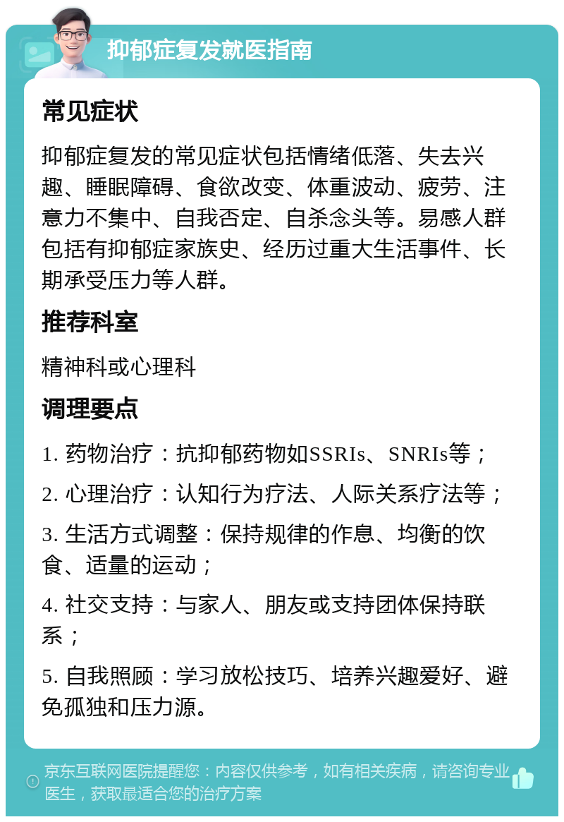 抑郁症复发就医指南 常见症状 抑郁症复发的常见症状包括情绪低落、失去兴趣、睡眠障碍、食欲改变、体重波动、疲劳、注意力不集中、自我否定、自杀念头等。易感人群包括有抑郁症家族史、经历过重大生活事件、长期承受压力等人群。 推荐科室 精神科或心理科 调理要点 1. 药物治疗：抗抑郁药物如SSRIs、SNRIs等； 2. 心理治疗：认知行为疗法、人际关系疗法等； 3. 生活方式调整：保持规律的作息、均衡的饮食、适量的运动； 4. 社交支持：与家人、朋友或支持团体保持联系； 5. 自我照顾：学习放松技巧、培养兴趣爱好、避免孤独和压力源。