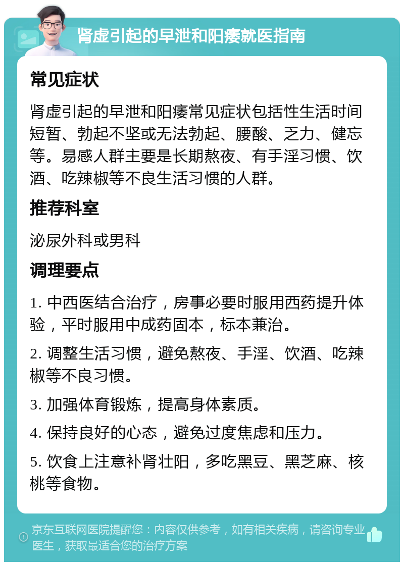 肾虚引起的早泄和阳痿就医指南 常见症状 肾虚引起的早泄和阳痿常见症状包括性生活时间短暂、勃起不坚或无法勃起、腰酸、乏力、健忘等。易感人群主要是长期熬夜、有手淫习惯、饮酒、吃辣椒等不良生活习惯的人群。 推荐科室 泌尿外科或男科 调理要点 1. 中西医结合治疗，房事必要时服用西药提升体验，平时服用中成药固本，标本兼治。 2. 调整生活习惯，避免熬夜、手淫、饮酒、吃辣椒等不良习惯。 3. 加强体育锻炼，提高身体素质。 4. 保持良好的心态，避免过度焦虑和压力。 5. 饮食上注意补肾壮阳，多吃黑豆、黑芝麻、核桃等食物。