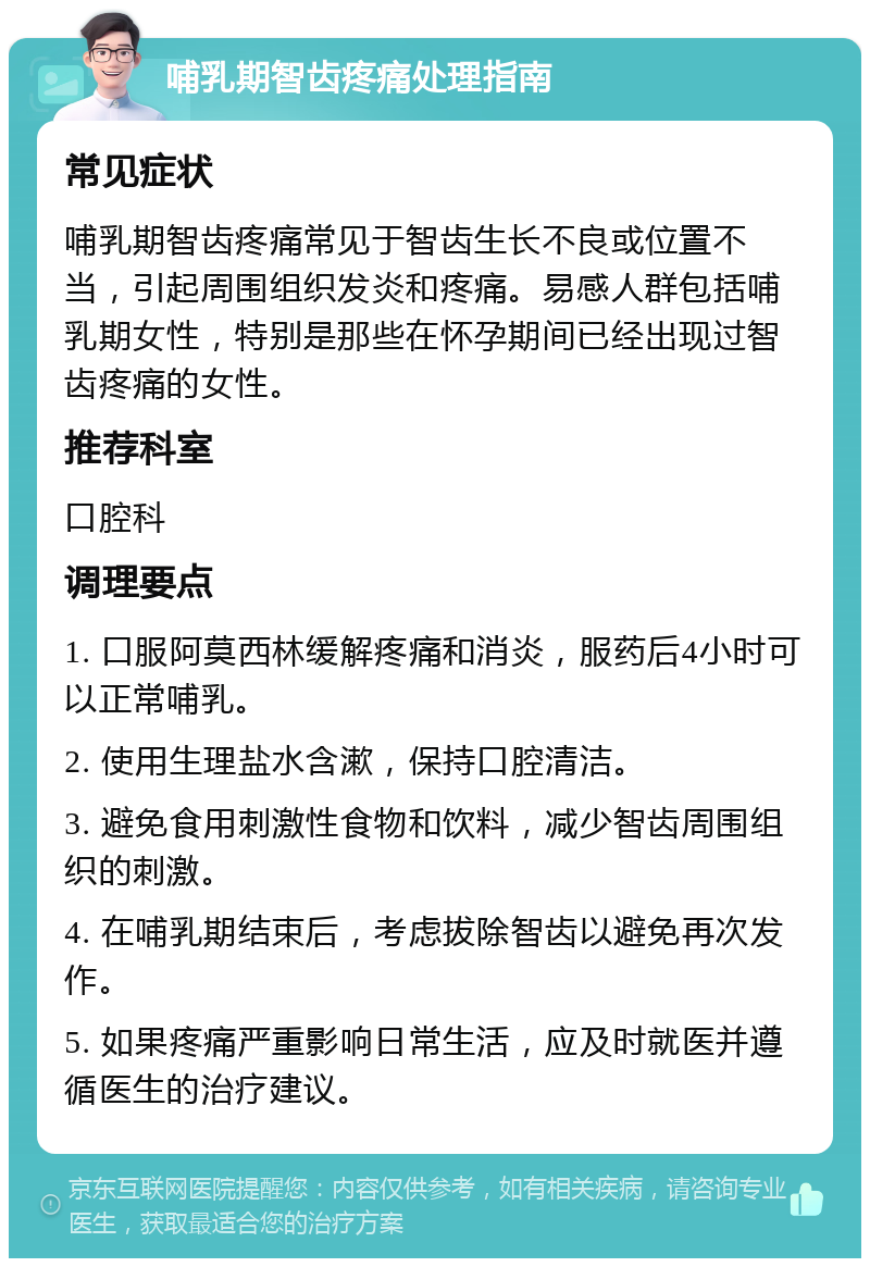 哺乳期智齿疼痛处理指南 常见症状 哺乳期智齿疼痛常见于智齿生长不良或位置不当，引起周围组织发炎和疼痛。易感人群包括哺乳期女性，特别是那些在怀孕期间已经出现过智齿疼痛的女性。 推荐科室 口腔科 调理要点 1. 口服阿莫西林缓解疼痛和消炎，服药后4小时可以正常哺乳。 2. 使用生理盐水含漱，保持口腔清洁。 3. 避免食用刺激性食物和饮料，减少智齿周围组织的刺激。 4. 在哺乳期结束后，考虑拔除智齿以避免再次发作。 5. 如果疼痛严重影响日常生活，应及时就医并遵循医生的治疗建议。