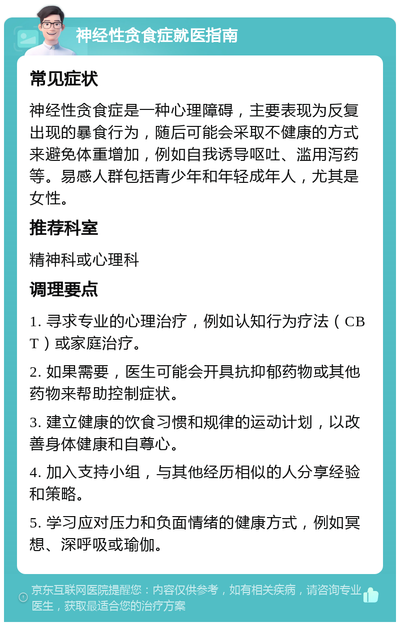 神经性贪食症就医指南 常见症状 神经性贪食症是一种心理障碍，主要表现为反复出现的暴食行为，随后可能会采取不健康的方式来避免体重增加，例如自我诱导呕吐、滥用泻药等。易感人群包括青少年和年轻成年人，尤其是女性。 推荐科室 精神科或心理科 调理要点 1. 寻求专业的心理治疗，例如认知行为疗法（CBT）或家庭治疗。 2. 如果需要，医生可能会开具抗抑郁药物或其他药物来帮助控制症状。 3. 建立健康的饮食习惯和规律的运动计划，以改善身体健康和自尊心。 4. 加入支持小组，与其他经历相似的人分享经验和策略。 5. 学习应对压力和负面情绪的健康方式，例如冥想、深呼吸或瑜伽。