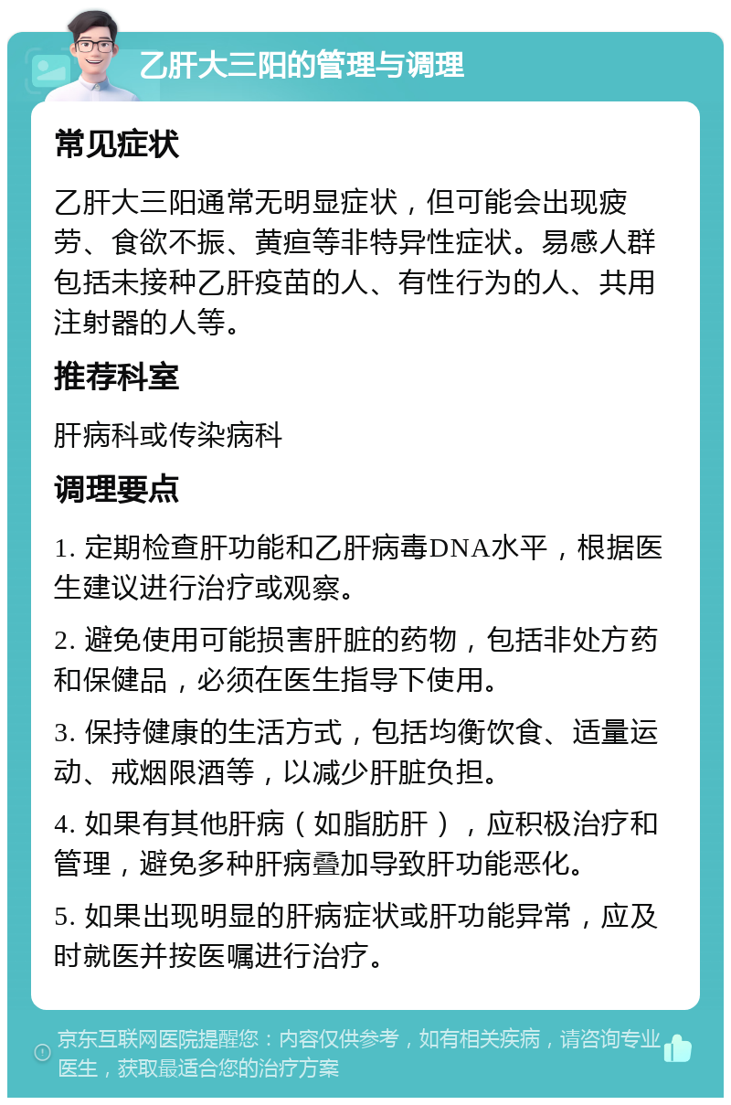 乙肝大三阳的管理与调理 常见症状 乙肝大三阳通常无明显症状，但可能会出现疲劳、食欲不振、黄疸等非特异性症状。易感人群包括未接种乙肝疫苗的人、有性行为的人、共用注射器的人等。 推荐科室 肝病科或传染病科 调理要点 1. 定期检查肝功能和乙肝病毒DNA水平，根据医生建议进行治疗或观察。 2. 避免使用可能损害肝脏的药物，包括非处方药和保健品，必须在医生指导下使用。 3. 保持健康的生活方式，包括均衡饮食、适量运动、戒烟限酒等，以减少肝脏负担。 4. 如果有其他肝病（如脂肪肝），应积极治疗和管理，避免多种肝病叠加导致肝功能恶化。 5. 如果出现明显的肝病症状或肝功能异常，应及时就医并按医嘱进行治疗。